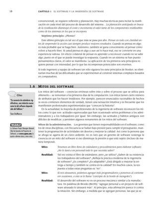 18 CAPÍTULO 1 EL SOFTWARE Y LA INGENIERÍA DE SOFTWARE
convencional], se requiere reflexión y planeación. Hay muchas técnicas para incluir la reutili-
zación en cada nivel del proceso de desarrollo del sistema… La planeación anticipada en busca
de la reutilización disminuye el costo e incrementa el valor tanto de los componentes reutilizables
como de los sistemas en los que se incorpora.
Séptimo principio: ¡Piense!
Este último principio es tal vez el que más se pasa por alto. Pensar en todo con claridad an-
tes de emprender la acción casi siempre produce mejores resultados. Cuando se piensa en algo
es más probable que se haga bien. Asimismo, también se gana conocimiento al pensar cómo
volver a hacerlo bien. Si usted piensa en algo y aun así lo hace mal, eso se convierte en una
experiencia valiosa. Un efecto colateral de pensar es aprender a reconocer cuando no se sabe
algo, punto en el que se puede investigar la respuesta. Cuando en un sistema se han puesto
pensamientos claros, el valor se manifiesta. La aplicación de los primeros seis principios re-
quiere pensar con intensidad, por lo que las recompensas potenciales son enormes.
Si todo ingeniero y equipo de software tan sólo siguiera los siete principios de Hooker, se elimi-
narían muchas de las dificultades que se experimentan al construir sistemas complejos basados
en computadora.
1.6 MITOS DEL SOFTWARE
Los mitos del software —creencias erróneas sobre éste y sobre el proceso que se utiliza para
obtenerlo— se remontan a los primeros días de la computación. Los mitos tienen cierto número
de atributos que los hacen insidiosos. Por ejemplo, parecen enunciados razonables de hechos
(a veces contienen elementos de verdad), tienen una sensación intuitiva y es frecuente que los
manifiesten profesionales experimentados que “conocen la historia”.
En la actualidad, la mayoría de profesionales de la ingeniería de software reconocen los mi-
tos como lo que son: actitudes equivocadas que han ocasionado serios problemas a los admi-
nistradores y a los trabajadores por igual. Sin embargo, las actitudes y hábitos antiguos son
difíciles de modificar, y persisten algunos remanentes de los mitos del software.
Mitos de la administración. Los gerentes que tienen responsabilidades en el software, como
los de otras disciplinas, con frecuencia se hallan bajo presión para cumplir el presupuesto, man-
tener la programación de actividades sin desvíos y mejorar la calidad. Así como la persona que
se ahoga se agarra de un clavo ardiente, no es raro que un gerente de software sostenga la
creencia en un mito del software si eso disminuye la presión a que está sujeto (incluso de ma-
nera temporal).
Mito: Tenemos un libro lleno de estándares y procedimientos para elaborar software.
¿No le dará a mi personal todo lo que necesita saber?
Realidad: Tal vez exista el libro de estándares, pero ¿se utiliza? ¿Saben de su existencia
los trabajadores del software? ¿Refleja la práctica moderna de la ingeniería
de software? ¿Es completo? ¿Es adaptable? ¿Está dirigido a mejorar la en-
trega a tiempo y también se centra en la calidad? En muchos casos, la res-
puesta a todas estas preguntas es “no”.
Mito: Si nos atrasamos, podemos agregar más programadores y ponernos al corriente
(en ocasiones, a esto se le llama “concepto de la horda de mongoles”).
Realidad: El desarrollo del software no es un proceso mecánico similar a la manufac-
tura. En palabras de Brooks [Bro95]: “agregar personal a un proyecto de soft-
ware atrasado lo atrasará más”. Al principio, esta afirmación parece ir contra
la intuición. Sin embargo, a medida que se agregan personas, las que ya se
Cita:
“En ausencia de estándares sig-
nificativos, una industria nueva
como la del software depende
sólo del folklore.”
Tom DeMarco
WebRef
La Software Project Managers Network
(Red de Gerentes de Proyectos de
Software), en www.spmn.com, lo
ayuda a eliminar éstos y otros mitos.
01Pressman(001-024).indd 18
01Pressman(001-024).indd 18 14/1/10 13:31:02
14/1/10 13:31:02
 