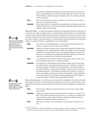 CAPÍTULO 1 EL SOFTWARE Y LA INGENIERÍA DE SOFTWARE 19
encontraban trabajando deben dedicar tiempo para enseñar a los recién lle-
gados, lo que disminuye la cantidad de tiempo dedicada al esfuerzo de desa-
rrollo productivo. Pueden agregarse individuos, pero sólo en forma planeada
y bien coordinada.
Mito: Si decido subcontratar el proyecto de software a un tercero, puedo descansar y
dejar que esa compañía lo elabore.
Realidad: Si una organización no comprende cómo administrar y controlar proyectos de
software internamente, de manera invariable tendrá dificultades cuando sub-
contrate proyectos de software.
Mitos del cliente. El cliente que requiere software de computadora puede ser la persona en
el escritorio de al lado, un grupo técnico en el piso inferior, el departamento de mercadotecnia
y ventas, o una compañía externa que solicita software mediante un contrato. En muchos casos,
el cliente sostiene mitos sobre el software porque los gerentes y profesionales de éste hacen
poco para corregir la mala información. Los mitos generan falsas expectativas (por parte del
cliente) y, en última instancia, la insatisfacción con el desarrollador.
Mito: Para comenzar a escribir programas, es suficiente el enunciado general de los
objetivos —podremos entrar en detalles más adelante.
Realidad: Aunque no siempre es posible tener el enunciado exhaustivo y estable de los
requerimientos, un “planteamiento de objetivos” ambiguo es una receta para
el desastre. Los requerimientos que no son ambiguos (que por lo general se
obtienen en forma iterativa) se desarrollan sólo por medio de una comunica-
ción eficaz y continua entre el cliente y el desarrollador.
Mito: Los requerimientos del software cambian continuamente, pero el cambio se asi-
mila con facilidad debido a que el software es flexible.
Realidad: Es verdad que los requerimientos del software cambian, pero el efecto que
los cambios tienen varía según la época en la que se introducen. Cuando se
solicitan al principio cambios en los requerimientos (antes de que haya co-
menzado el diseño o la elaboración de código), el efecto sobre el costo es re-
lativamente pequeño.16
Sin embargo, conforme pasa el tiempo, el costo au-
menta con rapidez: los recursos ya se han comprometido, se ha establecido
la estructura del diseño y el cambio ocasiona perturbaciones que exigen re-
cursos adicionales y modificaciones importantes del diseño.
Mitos del profesional. Los mitos que aún sostienen los trabajadores del software han sido
alimentados por más de 50 años de cultura de programación. Durante los primeros días, la pro-
gramación se veía como una forma del arte. Es difícil que mueran los hábitos y actitudes arrai-
gados.
Mito: Una vez que escribimos el programa y hacemos que funcione, nuestro trabajo
ha terminado.
Realidad: Alguien dijo alguna vez que “entre más pronto se comience a ‘escribir el có-
digo’, más tiempo tomará hacer que funcione”. Los datos de la industria indi-
can que entre 60 y 80% de todo el esfuerzo dedicado al software ocurrirá
después de entregarlo al cliente por primera vez.
Mito: Hasta que no se haga “correr” el programa, no hay manera de evaluar su cali-
dad.
16 Muchos ingenieros de software han adoptado un enfoque “ágil” que asimila los cambios en forma gradual y
creciente, con lo que controlan su efecto y costo. Los métodos ágiles se estudian en el capítulo 3.
Trabaje muy duro para entender qué
es lo que tiene que hacer antes de
empezar. Quizás no pueda
desarrollarlo a detalle, pero entre
más sepa, menor será el riesgo que
tome.
CONSEJO
Siempre que piense que no hay
tiempo para la ingeniería de
software, pregúntese: “¿tendremos
tiempo de hacerlo otra vez?”.
CONSEJO
01Pressman(001-024).indd 19
01Pressman(001-024).indd 19 14/1/10 13:31:02
14/1/10 13:31:02
 
