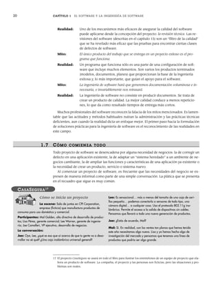 20 CAPÍTULO 1 EL SOFTWARE Y LA INGENIERÍA DE SOFTWARE
Realidad: Uno de los mecanismos más eficaces de asegurar la calidad del software
puede aplicarse desde la concepción del proyecto: la revisión técnica. Las re-
visiones del software (descritas en el capítulo 15) son un “filtro de la calidad”
que se ha revelado más eficaz que las pruebas para encontrar ciertas clases
de defectos de software.
Mito: El único producto del trabajo que se entrega en un proyecto exitoso es el pro-
grama que funciona.
Realidad: Un programa que funciona sólo es una parte de una configuración de soft-
ware que incluye muchos elementos. Son varios los productos terminados
(modelos, documentos, planes) que proporcionan la base de la ingeniería
exitosa y, lo más importante, que guían el apoyo para el software.
Mito: La ingeniería de software hará que generemos documentación voluminosa e in-
necesaria, e invariablemente nos retrasará.
Realidad: La ingeniería de software no consiste en producir documentos. Se trata de
crear un producto de calidad. La mejor calidad conduce a menos repeticio-
nes, lo que da como resultado tiempos de entrega más cortos.
Muchos profesionales del software reconocen la falacia de los mitos mencionados. Es lamen-
table que las actitudes y métodos habituales nutran la administración y las prácticas técnicas
deficientes, aun cuando la realidad dicta un enfoque mejor. El primer paso hacia la formulación
de soluciones prácticas para la ingeniería de software es el reconocimiento de las realidades en
este campo.
1.7 CÓMO COMIENZA TODO
Todo proyecto de software se desencadena por alguna necesidad de negocios: la de corregir un
defecto en una aplicación existente, la de adaptar un “sistema heredado” a un ambiente de ne-
gocios cambiante, la de ampliar las funciones y características de una aplicación ya existente o
la necesidad de crear un producto, servicio o sistema nuevo.
Al comenzar un proyecto de software, es frecuente que las necesidades del negocio se ex-
presen de manera informal como parte de una simple conversación. La plática que se presenta
en el recuadro que sigue es muy común.
Cómo se inicia un proyecto
La escena: Sala de juntas en CPI Corporation,
empresa (ficticia) que manufactura productos de
consumo para uso doméstico y comercial.
Participantes: Mal Golden, alto directivo de desarrollo de produc-
tos; Lisa Pérez, gerente comercial; Lee Warren, gerente de ingenie-
ría; Joe Camalleri, VP ejecutivo, desarrollo de negocios.
La conversación:
Joe: Oye, Lee, ¿qué es eso que oí acerca de que tu gente va a desa-
rrollar no sé qué? ¿Una caja inalámbrica universal general?
Lee: Es sensacional… más o menos del tamaño de una caja de ceri-
llos pequeña… podemos conectarla a sensores de todo tipo, una
cámara digital… a cualquier cosa. Usa el protocolo 802.11g ina-
lámbrico. Permite el acceso a la salida de dispositivos sin cables.
Pensamos que llevará a toda una nueva generación de productos.
Joe: ¿Estás de acuerdo, Mal?
Mal: Sí. En realidad, con las ventas tan planas que hemos tenido
este año necesitamos algo nuevo. Lisa y yo hemos hecho algo de
investigación del mercado y pensamos que tenemos una línea de
productos que podría ser algo grande.
CASASEGURA17
17 El proyecto CasaSegura se usará en todo el libro para ilustrar los entretelones de un equipo de proyecto que ela-
bora un producto de software. La compañía, el proyecto y las personas son ficticias, pero las situaciones y pro-
blemas son reales.
01Pressman(001-024).indd 20
01Pressman(001-024).indd 20 14/1/10 13:31:03
14/1/10 13:31:03
 