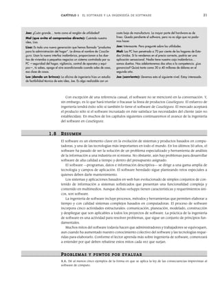 CAPÍTULO 1 EL SOFTWARE Y LA INGENIERÍA DE SOFTWARE 21
Con excepción de una referencia casual, el software no se mencionó en la conversación. Y,
sin embargo, es lo que hará triunfar o fracasar la línea de productos CasaSegura. El esfuerzo de
ingeniería tendrá éxito sólo si también lo tiene el software de CasaSegura. El mercado aceptará
el producto sólo si el software incrustado en éste satisface las necesidades del cliente (aún no
establecidas). En muchos de los capítulos siguientes continuaremos el avance de la ingeniería
del software en CasaSegura.
1.8 RESUMEN
El software es un elemento clave en la evolución de sistemas y productos basados en compu-
tadoras, y una de las tecnologías más importantes en todo el mundo. En los últimos 50 años, el
software ha pasado de ser la solución de un problema especializado y herramienta de análisis
de la información a una industria en sí misma. No obstante, aún hay problemas para desarrollar
software de alta calidad a tiempo y dentro del presupuesto asignado.
El software —programas, datos e información descriptiva— se dirige a una gama amplia de
tecnología y campos de aplicación. El software heredado sigue planteando retos especiales a
quienes deben darle mantenimiento.
Los sistemas y aplicaciones basados en web han evolucionado de simples conjuntos de con-
tenido de información a sistemas sofisticados que presentan una funcionalidad compleja y
contenido en multimedios. Aunque dichas webapps tienen características y requerimientos úni-
cos, son software.
La ingeniería de software incluye procesos, métodos y herramientas que permiten elaborar a
tiempo y con calidad sistemas complejos basados en computadoras. El proceso de software
incorpora cinco actividades estructurales: comunicación, planeación, modelado, construcción
y despliegue que son aplicables a todos los proyectos de software. La práctica de la ingeniería
de software es una actividad para resolver problemas, que sigue un conjunto de principios fun-
damentales.
Muchos mitos del software todavía hacen que administradores y trabajadores se equivoquen,
aun cuando ha aumentado nuestro conocimiento colectivo del software y las tecnologías reque-
ridas para elaborarlo. Conforme el lector aprenda más sobre ingeniería de software, comenzará
a entender por qué deben rebatirse estos mitos cada vez que surjan.
PROBLEMAS Y PUNTOS POR EVALUAR
1.1. Dé al menos cinco ejemplos de la forma en que se aplica la ley de las consecuencias imprevistas al
software de cómputo.
Joe: ¿Cuán grande… tanto como el renglón de utilidades?
Mal (que evita el compromiso directo): Cuéntale nuestra
idea, Lisa.
Lisa: Es toda una nueva generación que hemos llamado “productos
para la administración del hogar”. Le dimos el nombre de CasaSe-
gura. Usan la nueva interfaz inalámbrica, proporcionan a los due-
ños de viviendas o pequeños negocios un sistema controlado por su
PC —seguridad del hogar, vigilancia, control de aparatos y equi-
pos—, tú sabes, apaga el aire acondicionado cuando sales de casa,
esa clase de cosas.
Lee (dando un brinco): La oficina de ingeniería hizo un estudio
de factibilidad técnica de esta idea, Joe. Es algo realizable con un
costo bajo de manufactura. La mayor parte del hardware es de
línea. Queda pendiente el software, pero no es algo que no poda-
mos hacer.
Joe: Interesante. Pero pregunté sobre las utilidades.
Mal: Las PC han penetrado a 70 por ciento de los hogares de Esta-
dos Unidos. Si lo vendemos en el precio correcto, podría ser una
aplicación sensacional. Nadie tiene nuestra caja inalámbrica…
somos dueños. Nos adelantaremos dos años a la competencia. ¿Las
ganancias? Quizá tanto como 30 a 40 millones de dólares en el
segundo año.
Joe (sonriente): Llevemos esto al siguiente nivel. Estoy interesado.
01Pressman(001-024).indd 21
01Pressman(001-024).indd 21 14/1/10 13:31:03
14/1/10 13:31:03
 