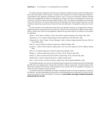 CAPÍTULO 1 EL SOFTWARE Y LA INGENIERÍA DE SOFTWARE 23
El estado actual de la ingeniería y del proceso de software se determina mejor a partir de publicaciones
tales como IEEE Software, IEEE Computer, CrossTalk y IEEE Transactions on Software Engineering. Publicacio-
nes periódicas como Application Development Trends y Cutter IT Journal con frecuencia contienen artículos
sobre temas de ingeniería de software. La disciplina se “resume” cada año en Proceeding of the International
Conference on Software Engineering, patrocinada por IEEE y ACM, y se analiza a profundidad en revistas tales
como ACM Transactions on Software Engineering and Methodology, ACM Software Engineering Notes y Annals
of Software Engineering. Hay decenas de miles de sitios web dedicados a la ingeniería y al proceso de soft-
ware.
En años recientes se han publicado muchos libros que abordan el proceso y la ingeniería de software.
Algunos presentan un panorama de todo el proceso, mientras otros profundizan en algunos temas impor-
tantes y omiten otros. Entre los más populares (¡además del que tiene usted en sus manos!) se encuentran
los siguientes:
Abran, A., and J. Moore, SWEBOK: Guide to the Software Engineering Body of Knowledge, IEEE, 2002.
Andersson, E., et al., Software Engineering for Internet Applications, The MIT Press, 2006.
Christensen, M., and R. Thayer, A Project Manager’s Guide to Software Engineering Best Practices, IEEE-CS
Press (Wiley), 2002.
Glass, R., Fact and Fallacies of Software Engineering, Addison-Wesley, 2002.
Jacobson, I., Object-Oriented Software Engineering: A Use Case Driven Approach, 2d ed., Addison-Wesley,
2008.
Jalote, P., An Integrated Approach to Software Engineering, Springer, 2006.
Pfleeger, S., Software Engineering: Theory and Practice, 3d ed., Prentice-Hall, 2005.
Schach, S., Object-Oriented and Classical Software Engineering, 7th ed., McGraw-Hill, 2006.
Sommerville, I., Software Engineering, 8th ed., Addison-Wesley, 2006.
Tsui, F., and O. Karam, Essentials of Software Engineering, Jones & Bartlett Publishers, 2006.
En las últimas décadas, son muchos los estándares para la ingeniería de software que han sido publicados
por IEEE, ISO y sus organizaciones. Moore (The Road Map to Software Engineering: A Standards-Based Guide,
Wiley-IEEE Computer Society Press, 2006) proporciona una revisión útil de los estándares relevantes y la
forma en la que se aplican a proyectos reales.
En internet se encuentra disponible una amplia variedad de fuentes acerca de la ingeniería y el proceso
de software. Una lista actualizada de referencias en la Red Mundial que son útiles para el proceso de soft-
ware se encuentra en el sitio web del libro, en la dirección www.mhhe.com/engcs/compsci/pressman/
professional/olc/ser.htm.
01Pressman(001-024).indd 23
01Pressman(001-024).indd 23 14/1/10 13:31:04
14/1/10 13:31:04
 