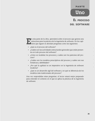 25
EL PROCESO
DEL SOFTWARE
P A R T E
Uno
E
n esta parte de la obra, aprenderá sobre el proceso que genera una
estructura para la práctica de la ingeniería de software. En los capí-
tulos que siguen se abordan preguntas como las siguientes:
• ¿Qué es el proceso del software?
• ¿Cuáles son las actividades estructurales generales que están presen-
tes en todo proceso del software?
• ¿Cómo se modelan los procesos y cuáles son los patrones del pro-
ceso?
• ¿Cuáles son los modelos prescriptivos del proceso y cuáles son sus
fortalezas y debilidades?
• ¿Por qué la agilidad es un imperativo en la ingeniería de software
moderna?
• ¿Qué es un desarrollo ágil del software y en qué se diferencia de los
modelos más tradicionales del proceso?
Una vez respondidas estas preguntas, el lector estará mejor preparado
para entender el contexto en el que se aplica la práctica de la ingeniería
de software.
.
.
.
.
.
.
02Pressman(025-054).indd 25
02Pressman(025-054).indd 25 14/1/10 13:36:43
14/1/10 13:36:43
 