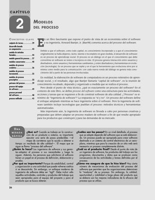 26
C A P Í T U L O
2 MODELOS
DEL PROCESO
CO N C E P T O S C L A V E
conjunto de tareas. . . . . . . . . 29
desarrollo basado
en componentes . . . . . . . . . . 43
modelo de métodos
formales. . . . . . . . . . . . . . . . 44
modelo general de proceso. . . 27
modelos concurrentes . . . . . . 40
modelos de proceso
evolutivo . . . . . . . . . . . . . . . 36
modelos de proceso
incremental. . . . . . . . . . . . . . 35
modelos de proceso
prescriptivo . . . . . . . . . . . . . 33
patrones del proceso . . . . . . . 29
proceso del equipo
de software . . . . . . . . . . . . . 49
proceso personal
del software. . . . . . . . . . . . . 48
proceso unificado . . . . . . . . . 45
¿Qué es? Cuando se trabaja en la construc-
ción de un producto o sistema, es importante
ejecutar una serie de pasos predecibles —el
mapa de carreteras que lo ayuda a obtener a
tiempo un resultado de alta calidad—. El mapa que se
sigue se llama “proceso del software”.
¿Quién lo hace? Los ingenieros de software y sus geren-
tes adaptan el proceso a sus necesidades y luego lo
siguen. Además, las personas que solicitaron el software
tienen un papel en el proceso de definición, elaboración y
prueba.
¿Por qué es importante? Porque da estabilidad, control
y organización a una actividad que puede volverse caótica
si se descontrola. Sin embargo, un enfoque moderno de
ingeniería de software debe ser “ágil”. Debe incluir sólo
aquellas actividades, controles y productos del trabajo que
sean apropiados para el equipo del proyecto y para el
producto que se busca obtener.
¿Cuáles son los pasos? En un nivel detallado, el proceso
que se adopte depende del software que se esté elaboran-
do. Un proceso puede ser apropiado para crear software
destinado a un sistema de control electrónico de un aero-
plano, mientras que para la creación de un sitio web será
necesario un proceso completamente distinto.
¿Cuál es el producto final? Desde el punto de vista de
un ingeniero de software, los productos del trabajo son los
programas, documentos y datos que se producen como
consecuencia de las actividades y tareas definidas por el
proceso.
¿Cómo me aseguro de que lo hice bien? Hay cierto
número de mecanismos de evaluación del proceso del
software que permiten que las organizaciones determinen
la “madurez” de su proceso. Sin embargo, la calidad,
oportunidad y viabilidad a largo plazo del producto que
se elabora son los mejores indicadores de la eficacia del
proceso que se utiliza.
UN A
M I R A D A
R Á P I D A
E
n un libro fascinante que expone el punto de vista de un economista sobre el software
y su ingeniería, Howard Baetjer, Jr. [Bae98] comenta acerca del proceso del software.
Debido a que el software, como todo capital, es conocimiento incorporado y a que el conocimiento
originalmente se halla disperso, tácito, latente e incompleto en gran medida, el desarrollo de software
es un proceso de aprendizaje social. El proceso es un diálogo en el que el conocimiento que debe
convertirse en software se reúne e incorpora en éste. El proceso genera interacción entre usuarios y
diseñadores, entre usuarios y herramientas cambiantes, y entre diseñadores y herramientas en evolu-
ción [tecnología]. Es un proceso que se repite y en el que la herramienta que evoluciona sirve por sí
misma como medio para la comunicación: con cada nueva ronda del diálogo se genera más cono-
cimiento útil a partir de las personas involucradas.
En realidad, la elaboración de software de computadora es un proceso reiterativo de apren-
dizaje social, y el resultado, algo que Baetjer llamaría “capital de software”, es la reunión de
conocimiento recabado, depurado y organizado a medida que se realiza el proceso.
Pero desde el punto de vista técnico, ¿qué es exactamente un proceso del software? En el
contexto de este libro, se define proceso del software como una estructura para las actividades,
acciones y tareas que se requieren a fin de construir software de alta calidad. ¿“Proceso” es si-
nónimo de “ingeniería de software”? La respuesta es “sí y no”. Un proceso del software define
el enfoque adoptado mientras se hace ingeniería sobre el software. Pero la ingeniería de soft-
ware también incluye tecnologías que pueblan el proceso: métodos técnicos y herramientas
automatizadas.
Más importante aún, la ingeniería de software es llevada a cabo por personas creativas y
preparadas que deben adaptar un proceso maduro de software a fin de que resulte apropiado
para los productos que construyen y para las demandas de su mercado.
02Pressman(025-054).indd 26
02Pressman(025-054).indd 26 14/1/10 13:36:44
14/1/10 13:36:44
 