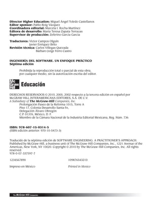 Director Higher Education: Miguel Ángel Toledo Castellanos
Editor sponsor: Pablo Roig Vázquez
Coordinadora editorial: Marcela I. Rocha Martínez
Editora de desarrollo: María Teresa Zapata Terrazas
Supervisor de producción: Zeferino García García
Traductores: Víctor Campos Olguín
Javier Enríquez Brito
Revisión técnica: Carlos Villegas Quezada
Bárbaro Jorge Ferro Castro
INGENIERÍA DEL SOFTWARE. UN ENFOQUE PRÁCTICO
Séptima edición
Prohibida la reproducción total o parcial de esta obra,
por cualquier medio, sin la autorización escrita del editor.
Educación
DERECHOS RESERVADOS © 2010, 2005, 2002 respecto a la tercera edición en español por
McGRAW-HILL INTERAMERICANA EDITORES, S.A. DE C.V.
A Subsidiary of The McGraw-Hill Companies, Inc.
Prolongación Paseo de la Reforma 1015, Torre A
Piso 17, Colonia Desarrollo Santa Fe,
Delegación Álvaro Obregón
C.P. 01376, México, D. F.
Miembro de la Cámara Nacional de la Industria Editorial Mexicana, Reg. Núm. 736
ISBN: 978-607-15-0314-5
(ISBN edición anterior: 970-10-5473-3)
Traducido de la séptima edición de SOFTWARE ENGINEERING. A PRACTITIONER’S APPROACH.
Published by McGraw-Hill, a business unit of The McGraw-Hill Companies, Inc., 1221 Avenue of the
Americas, New York, NY 10020. Copyright © 2010 by The McGraw-Hill Companies, Inc. All rights
reserved.
978-0-07-337597-7
1234567890 109876543210
Impreso en México Printed in Mexico
00Pressman(i-xxx)prelim.indd iv
00Pressman(i-xxx)prelim.indd iv 2/2/10 11:40:14
2/2/10 11:40:14
 