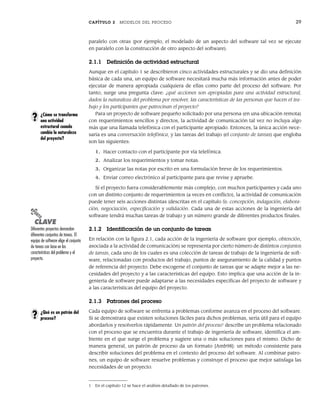CAPÍTULO 2 MODELOS DEL PROCESO 29
paralelo con otras (por ejemplo, el modelado de un aspecto del software tal vez se ejecute
en paralelo con la construcción de otro aspecto del software).
2.1.1 Definición de actividad estructural
Aunque en el capítulo 1 se describieron cinco actividades estructurales y se dio una definición
básica de cada una, un equipo de software necesitará mucha más información antes de poder
ejecutar de manera apropiada cualquiera de ellas como parte del proceso del software. Por
tanto, surge una pregunta clave: ¿qué acciones son apropiadas para una actividad estructural,
dados la naturaleza del problema por resolver, las características de las personas que hacen el tra-
bajo y los participantes que patrocinan el proyecto?
Para un proyecto de software pequeño solicitado por una persona (en una ubicación remota)
con requerimientos sencillos y directos, la actividad de comunicación tal vez no incluya algo
más que una llamada telefónica con el participante apropiado. Entonces, la única acción nece-
saria es una conversación telefónica, y las tareas del trabajo (el conjunto de tareas) que engloba
son las siguientes:
1. Hacer contacto con el participante por vía telefónica.
2. Analizar los requerimientos y tomar notas.
3. Organizar las notas por escrito en una formulación breve de los requerimientos.
4. Enviar correo electrónico al participante para que revise y apruebe.
Si el proyecto fuera considerablemente más complejo, con muchos participantes y cada uno
con un distinto conjunto de requerimientos (a veces en conflicto), la actividad de comunicación
puede tener seis acciones distintas (descritas en el capítulo 5): concepción, indagación, elabora-
ción, negociación, especificación y validación. Cada una de estas acciones de la ingeniería del
software tendrá muchas tareas de trabajo y un número grande de diferentes productos finales.
2.1.2 Identificación de un conjunto de tareas
En relación con la figura 2.1, cada acción de la ingeniería de software (por ejemplo, obtención,
asociada a la actividad de comunicación) se representa por cierto número de distintos conjuntos
de tareas, cada uno de los cuales es una colección de tareas de trabajo de la ingeniería de soft-
ware, relacionadas con productos del trabajo, puntos de aseguramiento de la calidad y puntos
de referencia del proyecto. Debe escogerse el conjunto de tareas que se adapte mejor a las ne-
cesidades del proyecto y a las características del equipo. Esto implica que una acción de la in-
geniería de software puede adaptarse a las necesidades específicas del proyecto de software y
a las características del equipo del proyecto.
2.1.3 Patrones del proceso
Cada equipo de software se enfrenta a problemas conforme avanza en el proceso del software.
Si se demostrara que existen soluciones fáciles para dichos problemas, sería útil para el equipo
abordarlos y resolverlos rápidamente. Un patrón del proceso1
describe un problema relacionado
con el proceso que se encuentra durante el trabajo de ingeniería de software, identifica el am-
biente en el que surge el problema y sugiere una o más soluciones para el mismo. Dicho de
manera general, un patrón de proceso da un formato [Amb98]: un método consistente para
describir soluciones del problema en el contexto del proceso del software. Al combinar patro-
nes, un equipo de software resuelve problemas y construye el proceso que mejor satisfaga las
necesidades de un proyecto.
¿Cómo se transforma
una actividad
estructural cuando
cambia la naturaleza
del proyecto?
?
PUNTO
CLAVE
Diferentes proyectos demandan
diferentes conjuntos de tareas. El
equipo de software elige el conjunto
de tareas con base en las
características del problema y el
proyecto.
¿Qué es un patrón del
proceso?
?
1 En el capítulo 12 se hace el análisis detallado de los patrones.
02Pressman(025-054).indd 29
02Pressman(025-054).indd 29 14/1/10 13:36:45
14/1/10 13:36:45
 