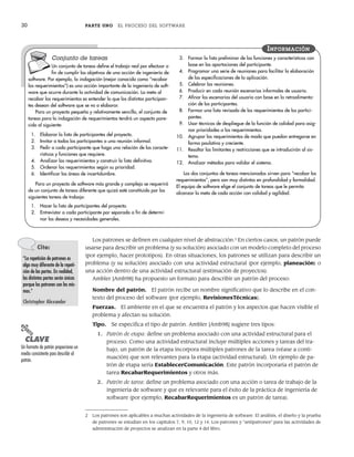 30 PARTE UNO EL PROCESO DEL SOFTWARE
Los patrones se definen en cualquier nivel de abstracción.2
En ciertos casos, un patrón puede
usarse para describir un problema (y su solución) asociado con un modelo completo del proceso
(por ejemplo, hacer prototipos). En otras situaciones, los patrones se utilizan para describir un
problema (y su solución) asociado con una actividad estructural (por ejemplo, planeación) o
una acción dentro de una actividad estructural (estimación de proyectos).
Ambler [Amb98] ha propuesto un formato para describir un patrón del proceso:
Nombre del patrón. El patrón recibe un nombre significativo que lo describe en el con-
texto del proceso del software (por ejemplo, RevisionesTécnicas).
Fuerzas. El ambiente en el que se encuentra el patrón y los aspectos que hacen visible el
problema y afectan su solución.
Tipo. Se especifica el tipo de patrón. Ambler [Amb98] sugiere tres tipos:
1. Patrón de etapa: define un problema asociado con una actividad estructural para el
proceso. Como una actividad estructural incluye múltiples acciones y tareas del tra-
bajo, un patrón de la etapa incorpora múltiples patrones de la tarea (véase a conti-
nuación) que son relevantes para la etapa (actividad estructural). Un ejemplo de pa-
trón de etapa sería EstablecerComunicación. Este patrón incorporaría el patrón de
tarea RecabarRequerimientos y otros más.
2. Patrón de tarea: define un problema asociado con una acción o tarea de trabajo de la
ingeniería de software y que es relevante para el éxito de la práctica de ingeniería de
software (por ejemplo, RecabarRequerimientos es un patrón de tarea).
Conjunto de tareas
Un conjunto de tareas define el trabajo real por efectuar a
fin de cumplir los objetivos de una acción de ingeniería de
software. Por ejemplo, la indagación (mejor conocida como “recabar
los requerimientos”) es una acción importante de la ingeniería de soft-
ware que ocurre durante la actividad de comunicación. La meta al
recabar los requerimientos es entender lo que los distintos participan-
tes desean del software que se va a elaborar.
Para un proyecto pequeño y relativamente sencillo, el conjunto de
tareas para la indagación de requerimientos tendrá un aspecto pare-
cido al siguiente:
1. Elaborar la lista de participantes del proyecto.
2. Invitar a todos los participantes a una reunión informal.
3. Pedir a cada participante que haga una relación de las caracte-
rísticas y funciones que requiere.
4. Analizar los requerimientos y construir la lista definitiva.
5. Ordenar los requerimientos según su prioridad.
6. Identificar las áreas de incertidumbre.
Para un proyecto de software más grande y complejo se requerirá
de un conjunto de tareas diferente que quizá esté constituido por las
siguientes tareas de trabajo:
1. Hacer la lista de participantes del proyecto.
2. Entrevistar a cada participante por separado a fin de determi-
nar los deseos y necesidades generales.
3. Formar la lista preliminar de las funciones y características con
base en las aportaciones del participante.
4. Programar una serie de reuniones para facilitar la elaboración
de las especificaciones de la aplicación.
5. Celebrar las reuniones.
6. Producir en cada reunión escenarios informales de usuario.
7. Afinar los escenarios del usuario con base en la retroalimenta-
ción de los participantes.
8. Formar una lista revisada de los requerimientos de los partici-
pantes.
9. Usar técnicas de despliegue de la función de calidad para asig-
nar prioridades a los requerimientos.
10. Agrupar los requerimientos de modo que puedan entregarse en
forma paulatina y creciente.
11. Resaltar las limitantes y restricciones que se introducirán al sis-
tema.
12. Analizar métodos para validar el sistema.
Los dos conjuntos de tareas mencionados sirven para “recabar los
requerimientos”, pero son muy distintos en profundidad y formalidad.
El equipo de software elige el conjunto de tareas que le permita
alcanzar la meta de cada acción con calidad y agilidad.
INFORMACIÓN
Cita:
“La repetición de patrones es
algo muy diferente de la repeti-
ción de las partes. En realidad,
las distintas partes serán únicas
porque los patrones son los mis-
mos.”
Christopher Alexander
2 Los patrones son aplicables a muchas actividades de la ingeniería de software. El análisis, el diseño y la prueba
de patrones se estudian en los capítulos 7, 9, 10, 12 y 14. Los patrones y “antipatrones” para las actividades de
administración de proyectos se analizan en la parte 4 del libro.
PUNTO
CLAVE
Un formato de patrón proporciona un
medio consistente para describir al
patrón.
02Pressman(025-054).indd 30
02Pressman(025-054).indd 30 14/1/10 13:36:45
14/1/10 13:36:45
 