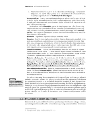 CAPÍTULO 2 MODELOS DEL PROCESO 31
3. Patrón de fase: define la secuencia de las actividades estructurales que ocurren dentro
del proceso, aun cuando el flujo general de las actividades sea de naturaleza iterativa.
Un ejemplo de patrón de fase es ModeloEspiral o Prototipos.3
Contexto inicial. Describe las condiciones en las que se aplica el patrón. Antes de iniciar
el patrón: 1) ¿Qué actividades organizacionales o relacionadas con el equipo han ocurrido?
2) ¿Cuál es el estado de entrada para el proceso? 3) ¿Qué información de ingeniería de soft-
ware o del proyecto ya existe?
Por ejemplo, el patrón Planeación (patrón de etapa) requiere que: 1) los clientes y los
ingenieros de software hayan establecido una comunicación colaboradora; 2) haya termi-
nado con éxito cierto número de patrones de tarea [especificado] para el patrón Comuni-
cación; y 3) se conozcan el alcance del proyecto, los requerimientos básicos del negocio y
las restricciones del proyecto.
Problema. El problema específico que debe resolver el patrón.
Solución. Describe cómo implementar con éxito el patrón. Esta sección describe la forma
en la que se modifica el estado inicial del proceso (que existe antes de implementar el pa-
trón) como consecuencia de la iniciación del patrón. También describe cómo se transforma
la información sobre la ingeniería de software o sobre el proyecto, disponible antes de que
inicie el patrón, como consecuencia de la ejecución exitosa del patrón.
Contexto resultante. Describe las condiciones que resultarán una vez que se haya im-
plementado con éxito el patrón: 1) ¿Qué actividades organizacionales o relacionadas con el
equipo deben haber ocurrido? 2) ¿Cuál es el estado de salida del proceso? 3) ¿Qué informa-
ción sobre la ingeniería de software o sobre el proyecto se ha desarrollado?
Patrones relacionados. Proporciona una lista de todos los patrones de proceso directa-
mente relacionados con éste. Puede representarse como una jerarquía o en alguna forma
de diagrama. Por ejemplo, el patrón de etapa Comunicación incluye los patrones de tarea:
EquipoDelProyecto, LineamientosDeColaboración, DefiniciónDeAlcances, Reca-
barRequerimientos, DescripciónDeRestricciones y CreaciónDeEscenarios.
Usos y ejemplos conocidos. Indica las instancias específicas en las que es aplicable el
patrón. Por ejemplo, Comunicación es obligatoria al principio de todo proyecto de soft-
ware, es recomendable a lo largo del proyecto y de nuevo obligatoria una vez alcanzada la
actividad de despliegue.
Los patrones de proceso dan un mecanismo efectivo para enfrentar problemas asociados con
cualquier proceso del software. Los patrones permiten desarrollar una descripción jerárquica
del proceso, que comienza en un nivel alto de abstracción (un patrón de fase). Después se me-
jora la descripción como un conjunto de patrones de etapa que describe las actividades estruc-
turales y se mejora aún más en forma jerárquica en patrones de tarea más detallados para cada
patrón de etapa. Una vez desarrollados los patrones de proceso, pueden reutilizarse para la
definición de variantes del proceso, es decir, un equipo de software puede definir un modelo de
proceso específico con el empleo de los patrones como bloques constituyentes del modelo
del proceso.
2.2 EVALUACIÓN Y MEJORA DEL PR OCESO
La existencia de un proceso del software no es garantía de que el software se entregue a tiempo,
que satisfaga las necesidades de los consumidores o que tenga las características técnicas que
3 Estos patrones de fase se estudian en la sección 2.3.3.
WebRef
En la dirección www.ambysoft.
com/processPatternsPage.html
se encuentran recursos amplios sobre
los patrones de proceso.
02Pressman(025-054).indd 31
02Pressman(025-054).indd 31 14/1/10 13:36:46
14/1/10 13:36:46
 