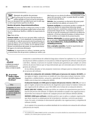 32 PARTE UNO EL PROCESO DEL SOFTWARE
conducirán a características de calidad de largo plazo (véanse los capítulos 14 y 16). Los patro-
nes de proceso deben acoplarse con una práctica sólida de ingeniería de software (véase la parte
2 del libro). Además, el proceso en sí puede evaluarse para garantizar que cumple con ciertos
criterios de proceso básicos que se haya demostrado que son esenciales para el éxito de la in-
geniería de software.4
En las últimas décadas se han propuesto numerosos enfoques para la evaluación y mejora
de un proceso del software:
Método de evaluación del estándar CMMI para el proceso de mejora (SCAMPI, por
sus siglas en inglés): proporciona un modelo de cinco fases para evaluar el proceso: inicio,
diagnóstico, establecimiento, actuación y aprendizaje. El método SCAMPI emplea el SEI
CMMI como la base de la evaluación [SEI00].
Evaluación basada en CMM para la mejora del proceso interno (CBA IPI, por sus si-
glas en inglés): proporciona una técnica de diagnóstico para evaluar la madurez relativa de
una organización de software; usa el SEI CMM como la base de la evaluación [Dun01].
SPICE (ISO/IEC 15504): estándar que define un conjunto de requerimientos para la eva-
luación del proceso del software. El objetivo del estándar es ayudar a las organizaciones a
desarrollar una evaluación objetiva de cualquier proceso del software definido [ISO08].
ISO9001:2000 para software: estándar genérico que se aplica a cualquier organización
que desee mejorar la calidad general de los productos, sistemas o servicios que propor-
ciona. Por tanto, el estándar es directamente aplicable a las organizaciones y compañías de
software [Ant06].
En el capítulo 30 se presenta un análisis detallado de los métodos de evaluación del software
y del proceso de mejora.
Ejemplo de patrón de proceso
El siguiente patrón de proceso abreviado describe un
enfoque aplicable en el caso en el que los participantes
tienen una idea general de lo que debe hacerse, pero no están segu-
ros de los requerimientos específicos de software.
Nombre del patrón. RequerimientosPocoClaros
Intención. Este patrón describe un enfoque para construir un mode-
lo (un prototipo) que los participantes pueden evaluar en forma itera-
tiva, en un esfuerzo por identificar o solidificar los requerimientos de
software.
Tipo. Patrón de fase.
Contexto inicial. Antes de iniciar este patrón deben cumplirse las
siguientes condiciones: 1) se ha identificado a los participantes; 2) se
ha establecido un modo de comunicación entre los participantes y el
equipo de software; 3) los participantes han identificado el problema
general de software que se va a resolver; 4) se ha obtenido el enten-
dimiento inicial del alcance del proyecto, los requerimientos básicos
del negocio y las restricciones del proyecto.
Problema. Los requerimientos son confusos o inexistentes, pero hay
un reconocimiento claro de que existe un problema por resolver y que
debe hacerse con una solución de software. Los participantes no están
seguros de lo que quieren, es decir, no pueden describir con detalle
los requerimientos del software.
Solución. Aquí se presentaría una descripción del proceso prototi-
po, que se describirá más adelante, en la sección 2.3.3.
Contexto resultante. Los participantes aprueban un prototipo de
software que identifica los requerimientos básicos (por ejemplo,
modos de interacción, características computacionales, funciones de
procesamiento). Después de esto, 1) el prototipo quizá evolucione a
través de una serie de incrementos para convertirse en el software de
producción, o 2) tal vez se descarte el prototipo y el software de pro-
ducción se elabore con el empleo de otro proceso de patrón.
Patrones relacionados. Los patrones siguientes están relaciona-
dos con este patrón: ComunicaciónConClientes, DiseñoItera-
tivo, DesarrolloIterativo, EvaluaciónDelCliente, Obten-
ciónDeRequerimientos.
Usos y ejemplos conocidos. Cuando los requerimientos sean
inciertos, es recomendable hacer prototipos.
INFORMACIÓN
PUNTO
CLAVE
La evaluación busca entender el
estado actual del proceso del
software con el objeto de mejorarlo.
4 En la publicación CMMI [CMM07] del SEI, se describen con muchos detalles las características de un proceso del
software y los criterios para un proceso exitoso.
¿De qué técnicas
formales se dispone
para evaluar el proceso
del software?
?
Cita:
“Las organizaciones de software
tienen deficiencias significativas
en su capacidad de capitalizar
las experiencias obtenidas de los
proyectos terminados.”
NASA
02Pressman(025-054).indd 32
02Pressman(025-054).indd 32 14/1/10 13:36:46
14/1/10 13:36:46
 