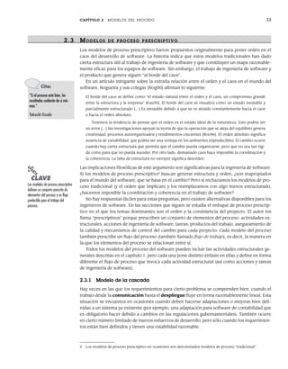 CAPÍTULO 2 MODELOS DEL PROCESO 33
2.3 MODELOS DE PR OCESO PR ESCRIPTIVO
Los modelos de proceso prescriptivo fueron propuestos originalmente para poner orden en el
caos del desarrollo de software. La historia indica que estos modelos tradicionales han dado
cierta estructura útil al trabajo de ingeniería de software y que constituyen un mapa razonable-
mente eficaz para los equipos de software. Sin embargo, el trabajo de ingeniería de software y
el producto que genera siguen “al borde del caos”.
En un artículo intrigante sobre la extraña relación entre el orden y el caos en el mundo del
software, Nogueira y sus colegas [Nog00] afirman lo siguiente:
El borde del caos se define como “el estado natural entre el orden y el caos, un compromiso grande
entre la estructura y la sorpresa” [Kau95]. El borde del caos se visualiza como un estado inestable y
parcialmente estructurado […] Es inestable debido a que se ve atraído constantemente hacia el caos
o hacia el orden absoluto.
Tenemos la tendencia de pensar que el orden es el estado ideal de la naturaleza. Esto podría ser
un error […] las investigaciones apoyan la teoría de que la operación que se aleja del equilibrio genera
creatividad, procesos autoorganizados y rendimientos crecientes [Roo96]. El orden absoluto significa
ausencia de variabilidad, que podría ser una ventaja en los ambientes impredecibles. El cambio ocurre
cuando hay cierta estructura que permita que el cambio pueda organizarse, pero que no sea tan rígi-
da como para que no pueda suceder. Por otro lado, demasiado caos hace imposible la coordinación y
la coherencia. La falta de estructura no siempre significa desorden.
Las implicaciones filosóficas de este argumento son significativas para la ingeniería de software.
Si los modelos de proceso prescriptivo5
buscan generar estructura y orden, ¿son inapropiados
para el mundo del software, que se basa en el cambio? Pero si rechazamos los modelos de pro-
ceso tradicional (y el orden que implican) y los reemplazamos con algo menos estructurado,
¿hacemos imposible la coordinación y coherencia en el trabajo de software?
No hay respuestas fáciles para estas preguntas, pero existen alternativas disponibles para los
ingenieros de software. En las secciones que siguen se estudia el enfoque de proceso prescrip-
tivo en el que los temas dominantes son el orden y la consistencia del proyecto. El autor los
llama “prescriptivos” porque prescriben un conjunto de elementos del proceso: actividades es-
tructurales, acciones de ingeniería de software, tareas, productos del trabajo, aseguramiento de
la calidad y mecanismos de control del cambio para cada proyecto. Cada modelo del proceso
también prescribe un flujo del proceso (también llamado flujo de trabajo), es decir, la manera en
la que los elementos del proceso se relacionan entre sí.
Todos los modelos del proceso del software pueden incluir las actividades estructurales ge-
nerales descritas en el capítulo 1, pero cada una pone distinto énfasis en ellas y define en forma
diferente el flujo de proceso que invoca cada actividad estructural (así como acciones y tareas
de ingeniería de software).
2.3.1 Modelo de la cascada
Hay veces en las que los requerimientos para cierto problema se comprenden bien: cuando el
trabajo desde la comunicación hasta el despliegue fluye en forma razonablemente lineal. Esta
situación se encuentra en ocasiones cuando deben hacerse adaptaciones o mejoras bien defi-
nidas a un sistema ya existente (por ejemplo, una adaptación para software de contabilidad que
es obligatorio hacer debido a cambios en las regulaciones gubernamentales). También ocurre
en cierto número limitado de nuevos esfuerzos de desarrollo, pero sólo cuando los requerimien-
tos están bien definidos y tienen una estabilidad razonable.
Cita:
“Si el proceso está bien, los
resultados cuidarán de sí mis-
mos.”
Takashi Osada
5 Los modelos de proceso prescriptivo en ocasiones son denominados modelos de proceso “tradicional”.
PUNTO
CLAVE
Los modelos de proceso prescriptivo
definen un conjunto prescrito de
elementos del proceso y un flujo
predecible para el trabajo del
proceso.
02Pressman(025-054).indd 33
02Pressman(025-054).indd 33 14/1/10 13:36:46
14/1/10 13:36:46
 