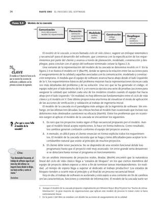 34 PARTE UNO EL PROCESO DEL SOFTWARE
El modelo de la cascada, a veces llamado ciclo de vida clásico, sugiere un enfoque sistemático
y secuencial6
para el desarrollo del software, que comienza con la especificación de los reque-
rimientos por parte del cliente y avanza a través de planeación, modelado, construcción y des-
pliegue, para concluir con el apoyo del software terminado (véase la figura 2.3).
Una variante de la representación del modelo de la cascada se denomina modelo en V. En la
figura 2.4 se ilustra el modelo en V [Buc99], donde se aprecia la relación entre las acciones para
el aseguramiento de la calidad y aquellas asociadas con la comunicación, modelado y construc-
ción temprana. A medida que el equipo de software avanza hacia abajo desde el lado izquierdo
de la V, los requerimientos básicos del problema mejoran hacia representaciones técnicas cada
vez más detalladas del problema y de su solución. Una vez que se ha generado el código, el
equipo sube por el lado derecho de la V, y en esencia ejecuta una serie de pruebas (acciones para
asegurar la calidad) que validan cada uno de los modelos creados cuando el equipo fue hacia
abajo por el lado izquierdo.7
En realidad, no hay diferencias fundamentales entre el ciclo de vida
clásico y el modelo en V. Este último proporciona una forma de visualizar el modo de aplicación
de las acciones de verificación y validación al trabajo de ingeniería inicial.
El modelo de la cascada es el paradigma más antiguo de la ingeniería de software. Sin em-
bargo, en las últimas tres décadas, las críticas hechas al modelo han ocasionado que incluso sus
defensores más obstinados cuestionen su eficacia [Han95]. Entre los problemas que en ocasio-
nes surgen al aplicar el modelo de la cascada se encuentran los siguientes:
1. Es raro que los proyectos reales sigan el flujo secuencial propuesto por el modelo. Aun-
que el modelo lineal acepta repeticiones, lo hace en forma indirecta. Como resultado,
los cambios generan confusión conforme el equipo del proyecto avanza.
2. A menudo, es difícil para el cliente enunciar en forma explícita todos los requerimien-
tos. El modelo de la cascada necesita que se haga y tiene dificultades para aceptar la in-
certidumbre natural que existe al principio de muchos proyectos.
3. El cliente debe tener paciencia. No se dispondrá de una versión funcional del(de los)
programa(s) hasta que el proyecto esté muy avanzado. Un error grande sería desastroso
si se detectara hasta revisar el programa en funcionamiento.
En un análisis interesante de proyectos reales, Bradac [Bra94] encontró que la naturaleza
lineal del ciclo de vida clásico llega a “estados de bloqueo” en los que ciertos miembros del
equipo de proyecto deben esperar a otros a fin de terminar tareas interdependientes. En reali-
dad, ¡el tiempo de espera llega a superar al dedicado al trabajo productivo! Los estados de
bloqueo tienden a ocurrir más al principio y al final de un proceso secuencial lineal.
Hoy en día, el trabajo de software es acelerado y está sujeto a una corriente sin fin de cambios
(en las características, funciones y contenido de información). El modelo de la cascada suele ser
Comunicación
inicio del proyecto
recabar los requerimientos
Planeación
estimación
programación
seguimiento
Modelado
análisis
diseño
Despliegue
entrega
asistencia
retroalimentación
Construcción
código
pruebas
FIGURA 2.3 Modelo de la cascada
6 Aunque el modelo de la cascada propuesto originalmente por Winston Royce [Roy70] prevé los “bucles de retroa-
limentación”, la gran mayoría de organizaciones que aplican este modelo de proceso lo tratan como si fuera
estrictamente lineal.
7 En la parte 3 del libro se estudian con detalle las acciones de aseguramiento de la calidad.
PUNTO
CLAVE
El modelo en V ilustra la forma en la
que se asocian las acciones de
verificación y validación con las
primeras acciones de ingeniería.
¿Por qué a veces falla
el modelo de la
cascada?
?
Cita:
“Con demasiada frecuencia, el
trabajo de software sigue la pri-
mera ley del ciclismo: no
importa hacia dónde te dirijas,
vas hacia arriba y contra el
viento.”
Anónimo
02Pressman(025-054).indd 34
02Pressman(025-054).indd 34 14/1/10 13:36:47
14/1/10 13:36:47
 