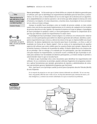 CAPÍTULO 2 MODELOS DEL PROCESO 37
Hacer prototipos. Es frecuente que un cliente defina un conjunto de objetivos generales para
el software, pero que no identifique los requerimientos detallados para las funciones y caracte-
rísticas. En otros casos, el desarrollador tal vez no esté seguro de la eficiencia de un algoritmo,
de la adaptabilidad de un sistema operativo o de la forma que debe adoptar la interacción entre
el humano y la máquina. En estas situaciones, y muchas otras, el paradigma de hacer prototipos
tal vez ofrezca el mejor enfoque.
Aunque es posible hacer prototipos como un modelo de proceso aislado, es más común
usarlo como una técnica que puede implementarse en el contexto de cualquiera de los modelos
de proceso descritos en este capítulo. Sin importar la manera en la que se aplique, el paradigma
de hacer prototipos le ayudará a usted y a otros participantes a mejorar la comprensión de lo
que hay que elaborar cuando los requerimientos no están claros.
El paradigma de hacer prototipos (véase la figura 2.6) comienza con comunicación. Usted se
reúne con otros participantes para definir los objetivos generales del software, identifica cuales-
quiera requerimientos que conozca y detecta las áreas en las que es imprescindible una mayor
definición. Se planea rápidamente una iteración para hacer el prototipo, y se lleva a cabo el
modelado (en forma de un “diseño rápido”). Éste se centra en la representación de aquellos
aspectos del software que serán visibles para los usuarios finales (por ejemplo, disposición de
la interfaz humana o formatos de la pantalla de salida). El diseño rápido lleva a la construcción
de un prototipo. Éste se entrega y es evaluado por los participantes, que dan retroalimenta-
ción para mejorar los requerimientos. La iteración ocurre a medida de que el prototipo es afi-
nado para satisfacer las necesidades de distintos participantes, y al mismo tiempo le permite a
usted entender mejor lo que se necesita hacer.
El ideal es que el prototipo sirva como mecanismo para identificar los requerimientos del
software. Si va a construirse un prototipo, pueden utilizarse fragmentos de programas existen-
tes o aplicar herramientas (por ejemplo, generadores de reportes y administradores de venta-
nas) que permitan generar rápidamente programas que funcionen.
Pero, ¿qué hacer con el prototipo cuando ya sirvió para el propósito descrito? Brooks [Bro95]
da una respuesta:
En la mayoría de proyectos es raro que el primer sistema elaborado sea utilizable. Tal vez sea muy
lento, muy grande, difícil de usar o todo a la vez. No hay más alternativa que comenzar de nuevo, con
más inteligencia, y construir una versión rediseñada en la que se resuelvan los problemas.
Cita:
“Planee para lanzar uno. De
todos modos hará eso. Su única
elección es si tratará de vender
a sus clientes lo que lanzó.”
Frederick P. Brooks
Cuando su cliente tiene una
necesidad legítima, pero ignora los
detalles, como primer paso desarrolle
un prototipo.
CONSEJO
Comunicación
Plan rápido
Construcción
del
prototipo
Modelado
Diseño rápido
Despliegue
Entrega y
Retroalimentación
FIGURA 2.6
El paradigma de
hacer prototipos
02Pressman(025-054).indd 37
02Pressman(025-054).indd 37 14/1/10 13:36:48
14/1/10 13:36:48
 