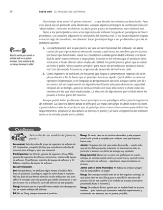 38 PARTE UNO EL PROCESO DEL SOFTWARE
El prototipo sirve como “el primer sistema”. Lo que Brooks recomienda es desecharlo. Pero
esto quizá sea un punto de vista idealizado. Aunque algunos prototipos se construyen para ser
“desechables”, otros son evolutivos; es decir, poco a poco se transforman en el sistema real.
Tanto a los participantes como a los ingenieros de software les gusta el paradigma de hacer
prototipos. Los usuarios adquieren la sensación del sistema real, y los desarrolladores logran
construir algo de inmediato. No obstante, hacer prototipos llega a ser problemático por las si-
guientes razones:
1. Los participantes ven lo que parece ser una versión funcional del software, sin darse
cuenta de que el prototipo se obtuvo de manera caprichosa; no perciben que en la prisa
por hacer que funcionara, usted no consideró la calidad general del software o la facili-
dad de darle mantenimiento a largo plazo. Cuando se les informa que el producto debe
rehacerse a fin de obtener altos niveles de calidad, los participantes gritan que es usted
un tonto y piden “unos cuantos arreglos” para hacer del prototipo un producto funcio-
nal. Con demasiada frecuencia, el gerente de desarrollo del software cede.
2. Como ingeniero de software, es frecuente que llegue a compromisos respecto de la im-
plementación a fin de hacer que el prototipo funcione rápido. Quizá utilice un sistema
operativo inapropiado, o un lenguaje de programación tan sólo porque cuenta con él y
lo conoce; tal vez implementó un algoritmo ineficiente sólo para demostrar capacidad.
Después de un tiempo, quizá se sienta cómodo con esas elecciones y olvide todas las
razones por las que eran inadecuadas. La elección de algo menos que lo ideal ahora ha
pasado a formar parte del sistema.
Aunque puede haber problemas, hacer prototipos es un paradigma eficaz para la ingeniería
de software. La clave es definir desde el principio las reglas del juego; es decir, todos los parti-
cipantes deben estar de acuerdo en que el prototipo sirva como el mecanismo para definir los
requerimientos. Después se descartará (al menos en parte) y se hará la ingeniería del software
real con la mirada puesta en la calidad.
Resista la presión para convertir un
prototipo burdo en un producto
terminado. Como resultado de ello,
casi siempre disminuye la calidad.
CONSEJO
Selección de un modelo de proceso,
parte 1
La escena: Sala de juntas del grupo de ingeniería de software de
CPI Corporation, compañía (ficticia) que manufactura artículos de
consumo para el hogar y para uso comercial.
Participantes: Lee Warren, gerente de ingeniería; Doug Miller,
gerente de ingeniería de software; Jamie Lazar, miembro del equipo
de software; Vinod Raman, miembro del equipo de software; y Ed
Robbins, miembro del equipo de software.
La conversación:
Lee: Recapitulemos. He dedicado algún tiempo al análisis de la
línea de productos CasaSegura, según la vemos hasta el momento.
No hay duda de que hemos efectuado mucho trabajo tan sólo para
definir el concepto, pero me gustaría que ustedes comenzaran a pen-
sar en cómo van a enfocar la parte del software de este proyecto.
Doug: Pareciera que en el pasado hemos estado muy desorganiza-
dos en nuestro enfoque del software.
Ed: No sé, Doug, siempre sacamos el producto.
Doug: Es cierto, pero no sin muchos sobresaltos, y este proyecto
parece más grande y complejo que cualquier cosa que hayamos
hecho antes.
Jamie: No parece tan mal, pero estoy de acuerdo… nuestro enfo-
que ad hoc de los proyectos anteriores no funcionará en éste, en
particular si tenemos una fecha de entrega muy apretada.
Doug (sonríe): Quiero ser un poco más profesional en nuestro
enfoque. La semana pasada asistí a un curso breve y aprendí mucho
sobre ingeniería de software… algo bueno. Aquí necesitamos un
proceso.
Jamie (con el ceño fruncido): Mi trabajo es producir progra-
mas de computadora, no papel.
Doug: Den una oportunidad antes de ser tan negativos conmigo. Lo
que quiero decir es esto: [Doug pasa a describir la estructura del
proceso vista en este capítulo y los modelos de proceso prescriptivo
presentados hasta el momento.]
Doug: De cualquier forma, parece que un modelo lineal no es para
nosotros… pues supone que conocemos todos los requerimientos y,
conociendo esta empresa, eso no parece probable.
CASASEGURA
02Pressman(025-054).indd 38
02Pressman(025-054).indd 38 14/1/10 13:36:48
14/1/10 13:36:48
 
