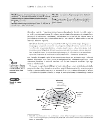 CAPÍTULO 2 MODELOS DEL PROCESO 39
El modelo espiral. Propuesto en primer lugar por Barry Boehm [Boe88], el modelo espiral es
un modelo evolutivo del proceso del software y se acopla con la naturaleza iterativa de hacer
prototipos con los aspectos controlados y sistémicos del modelo de cascada. Tiene el potencial
para hacer un desarrollo rápido de versiones cada vez más completas. Boehm [Boe01a] describe
el modelo del modo siguiente:
El modelo de desarrollo espiral es un generador de modelo de proceso impulsado por el riesgo, que se
usa para guiar la ingeniería concurrente con participantes múltiples de sistemas intensivos en soft-
ware. Tiene dos características distintivas principales. La primera es el enfoque cíclico para el creci-
miento incremental del grado de definición de un sistema y su implementación, mientras que dismi-
nuye su grado de riesgo. La otra es un conjunto de puntos de referencia de anclaje puntual para
asegurar el compromiso del participante con soluciones factibles y mutuamente satisfactorias.
Con el empleo del modelo espiral, el software se desarrolla en una serie de entregas evolutivas.
Durante las primeras iteraciones, lo que se entrega puede ser un modelo o prototipo. En las
iteraciones posteriores se producen versiones cada vez más completas del sistema cuya inge-
niería se está haciendo.
Un modelo en espiral es dividido por el equipo de software en un conjunto de actividades
estructurales. Para fines ilustrativos, se utilizan las actividades estructurales generales ya ana-
lizadas.9
Cada una de ellas representa un segmento de la trayectoria espiral ilustrada en la figura
2.7. Al comenzar el proceso evolutivo, el equipo de software realiza actividades implícitas en un
Vinod: Sí, y parece demasiado orientado a las tecnologías de
información… tal vez sea bueno para hacer un sistema de control de
inventarios o algo así, pero no parece bueno para CasaSegura.
Doug: Estoy de acuerdo.
Ed: Ese enfoque de hacer prototipos parece bueno. En todo caso, se
asemeja mucho a lo que hacemos aquí.
Vinod: Eso es un problema. Me preocupa que no nos dé suficiente
estructura.
Doug: No te preocupes. Tenemos muchas opciones más, y quisiera
que ustedes, muchachos, elijan la que sea mejor para el equipo y
para el proyecto.
Comunicación
Planeación
Modelado
Construcción
Despliegue
entrega
retroalimentación
Inicio
análisis
diseño
código
prueba
estimación
programación
análisis de riesgo
FIGURA 2.7
Modelo de espiral
común
9 El modelo espiral estudiado en esta sección es una variante del propuesto por Boehm. Para más información
acerca del modelo espiral original, consulte [Boe88]. En [Boe98] se encuentra un análisis más reciente del modelo
espiral del mismo autor.
PUNTO
CLAVE
El modelo en espiral se adapta para
emplearse a lo largo de todo el ciclo
de vida de una aplicación, desde el
desarrollo del concepto hasta el
mantenimiento.
02Pressman(025-054).indd 39
02Pressman(025-054).indd 39 14/1/10 13:36:48
14/1/10 13:36:48
 