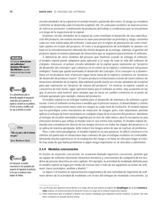40 PARTE UNO EL PROCESO DEL SOFTWARE
circuito alrededor de la espiral en el sentido horario, partiendo del centro. El riesgo se considera
conforme se desarrolla cada revolución (capítulo 28). En cada paso evolutivo se marcan puntos
de referencia puntuales: combinación de productos del trabajo y condiciones que se encuentran
a lo largo de la trayectoria de la espiral.
El primer circuito alrededor de la espiral da como resultado el desarrollo de una especifica-
ción del producto; las vueltas sucesivas se usan para desarrollar un prototipo y, luego, versiones
cada vez más sofisticadas del software. Cada paso por la región de planeación da como resul-
tado ajustes en el plan del proyecto. El costo y la programación de actividades se ajustan con
base en la retroalimentación obtenida del cliente después de la entrega. Además, el gerente del
proyecto ajusta el número planeado de iteraciones que se requieren para terminar el software.
A diferencia de otros modelos del proceso que finalizan cuando se entrega el software,
el modelo espiral puede adaptarse para aplicarse a lo largo de toda la vida del software de
cómputo. Entonces, el primer circuito alrededor de la espiral quizá represente un “proyecto
de desarrollo del concepto” que comienza en el centro de la espiral y continúa por iteraciones
múltiples10
hasta que queda terminado el desarrollo del concepto. Si el concepto va a desarro-
llarse en un producto real, el proceso sigue hacia fuera de la espiral y comienza un “proyecto
de desarrollo de producto nuevo”. El nuevo producto evolucionará a través de cierto número de
iteraciones alrededor de la espiral. Más adelante puede usarse un circuito alrededor de la espiral
para que represente un “proyecto de mejora del producto”. En esencia, la espiral, cuando se
caracteriza de este modo, sigue operativa hasta que el software se retira. Hay ocasiones en las
que el proceso está inmóvil, pero siempre que se inicia un cambio comienza en el punto de
entrada apropiado (por ejemplo, mejora del producto).
El modelo espiral es un enfoque realista para el desarrollo de sistemas y de software a gran
escala. Como el software evoluciona a medida que el proceso avanza, el desarrollador y cliente
comprenden y reaccionan mejor ante los riesgos en cada nivel de evolución. El modelo espiral
usa los prototipos como mecanismo de reducción de riesgos, pero, más importante, permite
aplicar el enfoque de hacer prototipos en cualquier etapa de la evolución del producto. Mantiene
el enfoque de escalón sistemático sugerido por el ciclo de vida clásico, pero lo incorpora en una
estructura iterativa que refleja al mundo real en una forma más realista. El modelo espiral de-
manda una consideración directa de los riesgos técnicos en todas las etapas del proyecto y, si
se aplica de manera apropiada, debe reducir los riesgos antes de que se vuelvan un problema.
Pero, como otros paradigmas, el modelo espiral no es una panacea. Es difícil convencer a los
clientes (en particular en situaciones bajo contrato) de que el enfoque evolutivo es controlable.
Demanda mucha experiencia en la evaluación del riesgo y se basa en ella para llegar al éxito.
No hay duda de que habrá problemas si algún riesgo importante no se descubre y administra.
2.3.4 Modelos concurrentes
El modelo de desarrollo concurrente, en ocasiones llamado ingeniería concurrente, permite que
un equipo de software represente elementos iterativos y concurrentes de cualquiera de los mo-
delos de proceso descritos en este capítulo. Por ejemplo, la actividad de modelado definida para
el modelo espiral se logra por medio de invocar una o más de las siguientes acciones de soft-
ware: hacer prototipos, análisis y diseño.11
La figura 2.8 muestra la representación esquemática de una actividad de ingeniería de soft-
ware dentro de la actividad de modelado con el uso del enfoque de modelado concurrente. La
Si su administración pide un
desarrollo apegado al presupuesto
(mala idea, por lo general), la
espiral se convierte en un problema.
El costo se revisa y modifica cada
vez que se termina un circuito.
CONSEJO
WebRef
En la dirección www.sei.cmu.
edu/publications/
documents/00.reports/
00sr008.html se encuentra
información útil sobre el modelo
espiral.
Cita:
“Sólo voy aquí y sólo el mañana
me guía.”
Dave Matthews Band
10 Las flechas que apuntan hacia dentro a lo largo del eje que separa la región del despliegue de la de comunica-
ción indican un potencial para la iteración local a lo largo de la misma trayectoria espiral.
11 Debe observarse que el análisis y diseño son tareas complejas que requieren mucho análisis. La parte 2 de este
libro considera en detalle dichos temas.
Con frecuencia, el modelo
concurrente es más apropiado para
proyectos de ingeniería de productos
en los que se involucran varios
equipos de trabajo.
CONSEJO
02Pressman(025-054).indd 40
02Pressman(025-054).indd 40 14/1/10 13:36:49
14/1/10 13:36:49
 