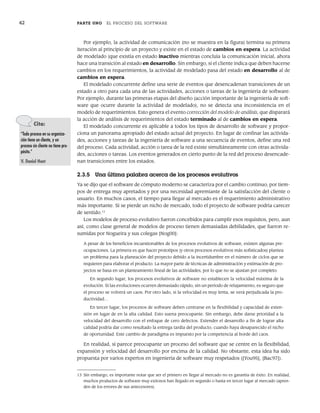42 PARTE UNO EL PROCESO DEL SOFTWARE
Por ejemplo, la actividad de comunicación (no se muestra en la figura) termina su primera
iteración al principio de un proyecto y existe en el estado de cambios en espera. La actividad
de modelado (que existía en estado inactivo mientras concluía la comunicación inicial, ahora
hace una transición al estado en desarrollo. Sin embargo, si el cliente indica que deben hacerse
cambios en los requerimientos, la actividad de modelado pasa del estado en desarrollo al de
cambios en espera.
El modelado concurrente define una serie de eventos que desencadenan transiciones de un
estado a otro para cada una de las actividades, acciones o tareas de la ingeniería de software.
Por ejemplo, durante las primeras etapas del diseño (acción importante de la ingeniería de soft-
ware que ocurre durante la actividad de modelado), no se detecta una inconsistencia en el
modelo de requerimientos. Esto genera el evento corrección del modelo de análisis, que disparará
la acción de análisis de requerimientos del estado terminado al de cambios en espera.
El modelado concurrente es aplicable a todos los tipos de desarrollo de software y propor-
ciona un panorama apropiado del estado actual del proyecto. En lugar de confinar las activida-
des, acciones y tareas de la ingeniería de software a una secuencia de eventos, define una red
del proceso. Cada actividad, acción o tarea de la red existe simultáneamente con otras activida-
des, acciones o tareas. Los eventos generados en cierto punto de la red del proceso desencade-
nan transiciones entre los estados.
2.3.5 Una última palabra acerca de los procesos evolutivos
Ya se dijo que el software de cómputo moderno se caracteriza por el cambio continuo, por tiem-
pos de entrega muy apretados y por una necesidad apremiante de la satisfacción del cliente o
usuario. En muchos casos, el tiempo para llegar al mercado es el requerimiento administrativo
más importante. Si se pierde un nicho de mercado, todo el proyecto de software podría carecer
de sentido.13
Los modelos de proceso evolutivo fueron concebidos para cumplir esos requisitos, pero, aun
así, como clase general de modelos de proceso tienen demasiadas debilidades, que fueron re-
sumidas por Nogueira y sus colegas [Nog00]:
A pesar de los beneficios incuestionables de los procesos evolutivos de software, existen algunas pre-
ocupaciones. La primera es que hacer prototipos (y otros procesos evolutivos más sofisticados) plantea
un problema para la planeación del proyecto debido a la incertidumbre en el número de ciclos que se
requieren para elaborar el producto. La mayor parte de técnicas de administración y estimación de pro-
yectos se basa en un planteamiento lineal de las actividades, por lo que no se ajustan por completo.
En segundo lugar, los procesos evolutivos de software no establecen la velocidad máxima de la
evolución. Si las evoluciones ocurren demasiado rápido, sin un periodo de relajamiento, es seguro que
el proceso se volverá un caos. Por otro lado, si la velocidad es muy lenta, se verá perjudicada la pro-
ductividad…
En tercer lugar, los procesos de software deben centrarse en la flexibilidad y capacidad de exten-
sión en lugar de en la alta calidad. Esto suena preocupante. Sin embargo, debe darse prioridad a la
velocidad del desarrollo con el enfoque de cero defectos. Extender el desarrollo a fin de lograr alta
calidad podría dar como resultado la entrega tardía del producto, cuando haya desaparecido el nicho
de oportunidad. Este cambio de paradigma es impuesto por la competencia al borde del caos.
En realidad, sí parece preocupante un proceso del software que se centre en la flexibilidad,
expansión y velocidad del desarrollo por encima de la calidad. No obstante, esta idea ha sido
propuesta por varios expertos en ingeniería de software muy respetados ([You95], [Bac97]).
Cita:
“Todo proceso en su organiza-
ción tiene un cliente, y un
proceso sin cliente no tiene pro-
pósito.”
V. Daniel Hunt
13 Sin embargo, es importante notar que ser el primero en llegar al mercado no es garantía de éxito. En realidad,
muchos productos de software muy exitosos han llegado en segundo o hasta en tercer lugar al mercado (apren-
den de los errores de sus antecesores).
02Pressman(025-054).indd 42
02Pressman(025-054).indd 42 14/1/10 13:36:50
14/1/10 13:36:50
 