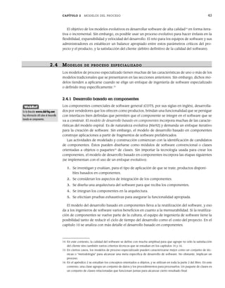CAPÍTULO 2 MODELOS DEL PROCESO 43
El objetivo de los modelos evolutivos es desarrollar software de alta calidad14
en forma itera-
tiva o incremental. Sin embargo, es posible usar un proceso evolutivo para hacer énfasis en la
flexibilidad, expansibilidad y velocidad del desarrollo. El reto para los equipos de software y sus
administradores es establecer un balance apropiado entre estos parámetros críticos del pro-
yecto y el producto, y la satisfacción del cliente (árbitro definitivo de la calidad del software).
2.4 MODELOS DE PR OCESO ESPECIALIZADO
Los modelos de proceso especializado tienen muchas de las características de uno o más de los
modelos tradicionales que se presentaron en las secciones anteriores. Sin embargo, dichos mo-
delos tienden a aplicarse cuando se elige un enfoque de ingeniería de software especializado
o definido muy específicamente.15
2.4.1 Desarrollo basado en componentes
Los componentes comerciales de software general (COTS, por sus siglas en inglés), desarrolla-
dos por vendedores que los ofrecen como productos, brindan una funcionalidad que se persigue
con interfaces bien definidas que permiten que el componente se integre en el software que se
va a construir. El modelo de desarrollo basado en componentes incorpora muchas de las caracte-
rísticas del modelo espiral. Es de naturaleza evolutiva [Nie92] y demanda un enfoque iterativo
para la creación de software. Sin embargo, el modelo de desarrollo basado en componentes
construye aplicaciones a partir de fragmentos de software prefabricados.
Las actividades de modelado y construcción comienzan con la identificación de candidatos
de componentes. Éstos pueden diseñarse como módulos de software convencional o clases
orientadas a objetos o paquetes16
de clases. Sin importar la tecnología usada para crear los
componentes, el modelo de desarrollo basado en componentes incorpora las etapas siguientes
(se implementan con el uso de un enfoque evolutivo):
1. Se investigan y evalúan, para el tipo de aplicación de que se trate, productos disponi-
bles basados en componentes.
2. Se consideran los aspectos de integración de los componentes.
3. Se diseña una arquitectura del software para que reciba los componentes.
4. Se integran los componentes en la arquitectura.
5. Se efectúan pruebas exhaustivas para asegurar la funcionalidad apropiada.
El modelo del desarrollo basado en componentes lleva a la reutilización del software, y eso
da a los ingenieros de software varios beneficios en cuanto a la mensurabilidad. Si la reutiliza-
ción de componentes se vuelve parte de la cultura, el equipo de ingeniería de software tiene la
posibilidad tanto de reducir el ciclo de tiempo del desarrollo como el costo del proyecto. En el
capítulo 10 se analiza con más detalle el desarrollo basado en componentes.
14 En este contexto, la calidad del software se define con mucha amplitud para que agrupe no sólo la satisfacción
del cliente sino también varios criterios técnicos que se estudian en los capítulos 14 y 16.
15 En ciertos casos, los modelos de proceso especializado pueden caracterizarse mejor como un conjunto de téc-
nicas o “metodología” para alcanzar una meta específica de desarrollo de software. No obstante, implican un
proceso.
16 En el apéndice 2 se estudian los conceptos orientados a objetos, y se utilizan en toda la parte 2 del libro. En este
contexto, una clase agrupa un conjunto de datos y los procedimientos para procesarlos. Un paquete de clases es
un conjunto de clases relacionadas que funcionan juntas para alcanzar cierto resultado final.
WebRef
En la dirección www.cbd-hq.com
hay información útil sobre el desarrollo
basado en componentes.
02Pressman(025-054).indd 43
02Pressman(025-054).indd 43 14/1/10 13:36:50
14/1/10 13:36:50
 