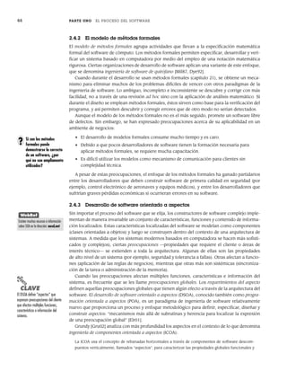 44 PARTE UNO EL PROCESO DEL SOFTWARE
2.4.2 El modelo de métodos formales
El modelo de métodos formales agrupa actividades que llevan a la especificación matemática
formal del software de cómputo. Los métodos formales permiten especificar, desarrollar y veri-
ficar un sistema basado en computadora por medio del empleo de una notación matemática
rigurosa. Ciertas organizaciones de desarrollo de software aplican una variante de este enfoque,
que se denomina ingeniería de software de quirófano [Mil87, Dye92].
Cuando durante el desarrollo se usan métodos formales (capítulo 21), se obtiene un meca-
nismo para eliminar muchos de los problemas difíciles de vencer con otros paradigmas de la
ingeniería de software. Lo ambiguo, incompleto e inconsistente se descubre y corrige con más
facilidad, no a través de una revisión ad hoc sino con la aplicación de análisis matemático. Si
durante el diseño se emplean métodos formales, éstos sirven como base para la verificación del
programa, y así permiten descubrir y corregir errores que de otro modo no serían detectados.
Aunque el modelo de los métodos formales no es el más seguido, promete un software libre
de defectos. Sin embargo, se han expresado preocupaciones acerca de su aplicabilidad en un
ambiente de negocios:
• El desarrollo de modelos formales consume mucho tiempo y es caro.
• Debido a que pocos desarrolladores de software tienen la formación necesaria para
aplicar métodos formales, se requiere mucha capacitación.
• Es difícil utilizar los modelos como mecanismo de comunicación para clientes sin
complejidad técnica.
A pesar de estas preocupaciones, el enfoque de los métodos formales ha ganado partidarios
entre los desarrolladores que deben construir software de primera calidad en seguridad (por
ejemplo, control electrónico de aeronaves y equipos médicos), y entre los desarrolladores que
sufrirían graves pérdidas económicas si ocurrieran errores en su software.
2.4.3 Desarrollo de software orientado a aspectos
Sin importar el proceso del software que se elija, los constructores de software complejo imple-
mentan de manera invariable un conjunto de características, funciones y contenido de informa-
ción localizados. Estas características localizadas del software se modelan como componentes
(clases orientadas a objetos) y luego se construyen dentro del contexto de una arquitectura de
sistemas. A medida que los sistemas modernos basados en computadora se hacen más sofisti-
cados (y complejos), ciertas preocupaciones —propiedades que requiere el cliente o áreas de
interés técnico— se extienden a toda la arquitectura. Algunas de ellas son las propiedades
de alto nivel de un sistema (por ejemplo, seguridad y tolerancia a fallas). Otras afectan a funcio-
nes (aplicación de las reglas de negocios), mientras que otras más son sistémicas (sincroniza-
ción de la tarea o administración de la memoria).
Cuando las preocupaciones afectan múltiples funciones, características e información del
sistema, es frecuente que se les llame preocupaciones globales. Los requerimientos del aspecto
definen aquellas preocupaciones globales que tienen algún efecto a través de la arquitectura del
software. El desarrollo de software orientado a aspectos (DSOA), conocido también como progra-
mación orientada a aspectos (POA), es un paradigma de ingeniería de software relativamente
nuevo que proporciona un proceso y enfoque metodológico para definir, especificar, diseñar y
construir aspectos: “mecanismos más allá de subrutinas y herencia para localizar la expresión
de una preocupación global” [Elr01].
Grundy [Gru02] analiza con más profundidad los aspectos en el contexto de lo que denomina
ingeniería de componentes orientada a aspectos (ICOA):
La ICOA usa el concepto de rebanadas horizontales a través de componentes de software descom-
puestos verticalmente, llamados “aspectos”, para caracterizar las propiedades globales funcionales y
PUNTO
CLAVE
El DSOA define “aspectos” que
expresan preocupaciones del cliente
que afectan múltiples funciones,
características e información del
sistema.
Si con los métodos
formales puede
demostrarse lo correcto
de un software, ¿por
qué no son ampliamente
utilizados?
?
WebRef
Existen muchos recursos e información
sobre SOA en la dirección: aosd.net
02Pressman(025-054).indd 44
02Pressman(025-054).indd 44 14/1/10 13:36:50
14/1/10 13:36:50
 