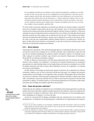 46 PARTE UNO EL PROCESO DEL SOFTWARE
En la actualidad, la tendencia en el software es hacia sistemas más grandes y complejos. Eso se debe
en parte al hecho de que año tras año las computadoras son más poderosas, lo que hace que los
usuarios esperen más de ellas. Esta tendencia también se ha visto influida por el uso creciente de in-
ternet para intercambiar toda clase de información […] Nuestro apetito por software cada vez más
sofisticado aumenta conforme aprendemos, entre un lanzamiento y otro de un producto, cómo mejo-
rar éste. Queremos software que se adapte mejor a nuestras necesidades, pero eso a su vez lo hace
más complejo. En pocas palabras, queremos más.
En cierto modo, el proceso unificado es un intento por obtener los mejores rasgos y caracterís-
ticas de los modelos tradicionales del proceso del software, pero en forma que implemente
muchos de los mejores principios del desarrollo ágil de software (véase el capítulo 3). El proceso
unificado reconoce la importancia de la comunicación con el cliente y los métodos directos para
describir su punto de vista respecto de un sistema (el caso de uso).18
Hace énfasis en la impor-
tancia de la arquitectura del software y “ayuda a que el arquitecto se centre en las metas correc-
tas, tales como que sea comprensible, permita cambios futuros y la reutilización” [Jac99]: Su-
giere un flujo del proceso iterativo e incremental, lo que da la sensación evolutiva que resulta
esencial en el desarrollo moderno del software.
2.5.1 Breve historia
Al principio de la década de 1990, James Rumbaugh [Rum91], Grady Booch [Boo94] e Ivar Jacob-
son [Jac92] comenzaron a trabajar en un “método unificado” que combinaría lo mejor de cada
uno de sus métodos individuales de análisis y diseño orientado a objetos. El resultado fue un
UML, lenguaje de modelado unificado, que contiene una notación robusta para el modelado y
desarrollo de los sistemas orientados a objetos.
El UML se utiliza en toda la parte 2 del libro para representar tanto los modelos de requeri-
mientos como el diseño. En el apéndice 1 se presenta un método introductorio a la enseñanza
para quienes no están familiarizados con las reglas básicas de notación y modelado con el UML.
El estudio exhaustivo del UML se deja a libros dedicados al tema. En el apéndice 1 se enlistan
los textos recomendables.
El UML brinda la tecnología necesaria para apoyar la práctica de la ingeniería de software
orientada a objetos, pero no da la estructura del proceso que guíe a los equipos del proyecto
cuando aplican la tecnología. En los siguientes años, Jacobson, Rumbaugh y Booch desarrolla-
ron el proceso unificado, estructura para la ingeniería de software orientado a objetos que utiliza
UML. Actualmente, el proceso unificado (PU) y el UML se usan mucho en proyectos de toda clase
orientados a objetos. El modelo iterativo e incremental propuesto por el PU puede y debe adap-
tarse para que satisfaga necesidades específicas del proyecto.
2.5.2 Fases del proceso unificado19
Al principio de este capítulo se estudiaron cinco actividades estructurales generales y se dijo que
podían usarse para describir cualquier modelo de proceso del software. El proceso unificado no
es la excepción. La figura 2.9 ilustra las “fases” del PU y las relaciona con las actividades gene-
rales estudiadas en el capítulo 1 y al inicio de éste.
La fase de concepción del PU agrupa actividades tanto de comunicación con el cliente como
de planeación. Al colaborar con los participantes, se identifican los requerimientos del negocio,
18 El caso de uso (véase el capítulo 5) es la narración o plantilla que describe una función o rasgo de un sistema
desde el punto de vista del usuario. Éste escribe un caso en uso que sirve como base para la creación de un
modelo de requerimientos más completos.
19 El proceso unificado en ocasiones recibe el nombre de Proceso Racional Unificado (PRU), acuñado por Rational
Corporation (adquirida posteriormente por IBM), que contribuyó desde el principio al desarrollo y mejora del PU
y a la elaboración de ambientes completos (herramientas y tecnología) que apoyan el proceso.
PUNTO
CLAVE
Las fases del PU tienen un objetivo
similar al de las actividades
estructurales generales definidas en
este libro.
02Pressman(025-054).indd 46
02Pressman(025-054).indd 46 14/1/10 13:36:51
14/1/10 13:36:51
 