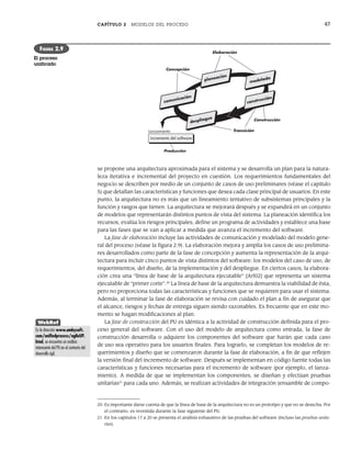 CAPÍTULO 2 MODELOS DEL PROCESO 47
se propone una arquitectura aproximada para el sistema y se desarrolla un plan para la natura-
leza iterativa e incremental del proyecto en cuestión. Los requerimientos fundamentales del
negocio se describen por medio de un conjunto de casos de uso preliminares (véase el capítulo
5) que detallan las características y funciones que desea cada clase principal de usuarios. En este
punto, la arquitectura no es más que un lineamiento tentativo de subsistemas principales y la
función y rasgos que tienen. La arquitectura se mejorará después y se expandirá en un conjunto
de modelos que representarán distintos puntos de vista del sistema. La planeación identifica los
recursos, evalúa los riesgos principales, define un programa de actividades y establece una base
para las fases que se van a aplicar a medida que avanza el incremento del software.
La fase de elaboración incluye las actividades de comunicación y modelado del modelo gene-
ral del proceso (véase la figura 2.9). La elaboración mejora y amplía los casos de uso prelimina-
res desarrollados como parte de la fase de concepción y aumenta la representación de la arqui-
tectura para incluir cinco puntos de vista distintos del software: los modelos del caso de uso, de
requerimientos, del diseño, de la implementación y del despliegue. En ciertos casos, la elabora-
ción crea una “línea de base de la arquitectura ejecutable” [Arl02] que representa un sistema
ejecutable de “primer corte”.20
La línea de base de la arquitectura demuestra la viabilidad de ésta,
pero no proporciona todas las características y funciones que se requieren para usar el sistema.
Además, al terminar la fase de elaboración se revisa con cuidado el plan a fin de asegurar que
el alcance, riesgos y fechas de entrega siguen siendo razonables. Es frecuente que en este mo-
mento se hagan modificaciones al plan.
La fase de construcción del PU es idéntica a la actividad de construcción definida para el pro-
ceso general del software. Con el uso del modelo de arquitectura como entrada, la fase de
construcción desarrolla o adquiere los componentes del software que harán que cada caso
de uso sea operativo para los usuarios finales. Para lograrlo, se completan los modelos de re-
querimientos y diseño que se comenzaron durante la fase de elaboración, a fin de que reflejen
la versión final del incremento de software. Después se implementan en código fuente todas las
características y funciones necesarias para el incremento de software (por ejemplo, el lanza-
miento). A medida de que se implementan los componentes, se diseñan y efectúan pruebas
unitarias21
para cada uno. Además, se realizan actividades de integración (ensamble de compo-
Transición
Producción
incremento del software
Lanzamiento
modelado
construcción
planeación
comunicación
despliegue Construcción
Concepción
Elaboración
FIGURA 2.9
El proceso
unificado
20 Es importante darse cuenta de que la línea de base de la arquitectura no es un prototipo y que no se desecha. Por
el contrario, es revestida durante la fase siguiente del PU.
21 En los capítulos 17 a 20 se presenta el análisis exhaustivo de las pruebas del software (incluso las pruebas unita-
rias).
WebRef
En la dirección www.ambysoft.
com/unifiedprocess/agileUP.
html, se encuentra un análisis
interesante del PU en el contexto del
desarrollo ágil.
02Pressman(025-054).indd 47
02Pressman(025-054).indd 47 14/1/10 13:36:51
14/1/10 13:36:51
 
