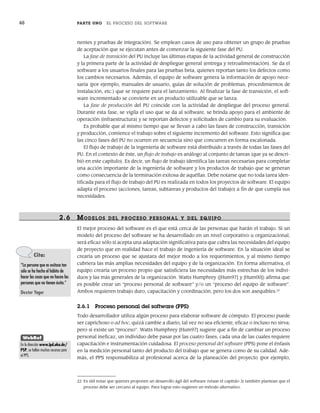 48 PARTE UNO EL PROCESO DEL SOFTWARE
nentes y pruebas de integración). Se emplean casos de uso para obtener un grupo de pruebas
de aceptación que se ejecutan antes de comenzar la siguiente fase del PU.
La fase de transición del PU incluye las últimas etapas de la actividad general de construcción
y la primera parte de la actividad de despliegue general (entrega y retroalimentación). Se da el
software a los usuarios finales para las pruebas beta, quienes reportan tanto los defectos como
los cambios necesarios. Además, el equipo de software genera la información de apoyo nece-
saria (por ejemplo, manuales de usuario, guías de solución de problemas, procedimientos de
instalación, etc.) que se requiere para el lanzamiento. Al finalizar la fase de transición, el soft-
ware incrementado se convierte en un producto utilizable que se lanza.
La fase de producción del PU coincide con la actividad de despliegue del proceso general.
Durante esta fase, se vigila el uso que se da al software, se brinda apoyo para el ambiente de
operación (infraestructura) y se reportan defectos y solicitudes de cambio para su evaluación.
Es probable que al mismo tiempo que se llevan a cabo las fases de construcción, transición
y producción, comience el trabajo sobre el siguiente incremento del software. Esto significa que
las cinco fases del PU no ocurren en secuencia sino que concurren en forma escalonada.
El flujo de trabajo de la ingeniería de software está distribuido a través de todas las fases del
PU. En el contexto de éste, un flujo de trabajo es análogo al conjunto de tareas (que ya se descri-
bió en este capítulo). Es decir, un flujo de trabajo identifica las tareas necesarias para completar
una acción importante de la ingeniería de software y los productos de trabajo que se generan
como consecuencia de la terminación exitosa de aquéllas. Debe notarse que no toda tarea iden-
tificada para el flujo de trabajo del PU es realizada en todos los proyectos de software. El equipo
adapta el proceso (acciones, tareas, subtareas y productos del trabajo) a fin de que cumpla sus
necesidades.
2.6 MODELOS DEL PR OCESO PERSONAL Y DEL EQUIPO
El mejor proceso del software es el que está cerca de las personas que harán el trabajo. Si un
modelo del proceso del software se ha desarrollado en un nivel corporativo u organizacional,
será eficaz sólo si acepta una adaptación significativa para que cubra las necesidades del equipo
de proyecto que en realidad hace el trabajo de ingeniería de software. En la situación ideal se
crearía un proceso que se ajustara del mejor modo a los requerimientos, y al mismo tiempo
cubriera las más amplias necesidades del equipo y de la organización. En forma alternativa, el
equipo crearía un proceso propio que satisficiera las necesidades más estrechas de los indivi-
duos y las más generales de la organización. Watts Humphrey ([Hum97] y [Hum00]) afirma que
es posible crear un “proceso personal de software” y/o un “proceso del equipo de software”.
Ambos requieren trabajo duro, capacitación y coordinación, pero los dos son asequibles.22
2.6.1 Proceso personal del software (PPS)
Todo desarrollador utiliza algún proceso para elaborar software de cómputo. El proceso puede
ser caprichoso o ad hoc; quizá cambie a diario; tal vez no sea eficiente, eficaz o incluso no sirva;
pero sí existe un “proceso”. Watts Humphrey [Hum97] sugiere que a fin de cambiar un proceso
personal ineficaz, un individuo debe pasar por las cuatro fases, cada una de las cuales requiere
capacitación e instrumentación cuidadosa. El proceso personal del software (PPS) pone el énfasis
en la medición personal tanto del producto del trabajo que se genera como de su calidad. Ade-
más, el PPS responsabiliza al profesional acerca de la planeación del proyecto (por ejemplo,
22 Es útil notar que quienes proponen un desarrollo ágil del software (véase el capítulo 3) también plantean que el
proceso debe ser cercano al equipo. Para lograr esto sugieren un método alternativo.
Cita:
“La persona que es exitosa tan
sólo se ha hecho el hábito de
hacer las cosas que no hacen las
personas que no tienen éxito.”
Dexter Yager
WebRef
En la dirección www.ipd.uka.de/
PSP, se hallan muchos recursos para
el PPS.
02Pressman(025-054).indd 48
02Pressman(025-054).indd 48 14/1/10 13:36:51
14/1/10 13:36:51
 