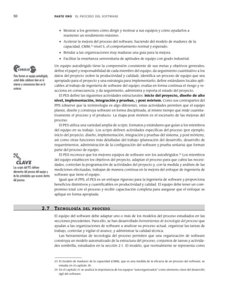 50 PARTE UNO EL PROCESO DEL SOFTWARE
• Mostrar a los gerentes cómo dirigir y motivar a sus equipos y cómo ayudarlos a
mantener un rendimiento máximo.
• Acelerar la mejora del proceso del software, haciendo del modelo de madurez de la
capacidad, CMM,23
nivel 5, el comportamiento normal y esperado.
• Brindar a las organizaciones muy maduras una guía para la mejora.
• Facilitar la enseñanza universitaria de aptitudes de equipo con grado industrial.
Un equipo autodirigido tiene la comprensión consistente de sus metas y objetivos generales;
define el papel y responsabilidad de cada miembro del equipo; da seguimiento cuantitativo a los
datos del proyecto (sobre la productividad y calidad); identifica un proceso de equipo que sea
apropiado para el proyecto y una estrategia para implementarlo; define estándares locales apli-
cables al trabajo de ingeniería de software del equipo; evalúa en forma continua el riesgo y re-
acciona en consecuencia; y da seguimiento, administra y reporta el estado del proyecto.
El PES define las siguientes actividades estructurales: inicio del proyecto, diseño de alto
nivel, implementación, integración y pruebas, y post mórtem. Como sus contrapartes del
PPS (observe que la terminología es algo diferente), estas actividades permiten que el equipo
planee, diseñe y construya software en forma disciplinada, al mismo tiempo que mide cuantita-
tivamente el proceso y el producto. La etapa post mórtem es el escenario de las mejoras del
proceso.
El PES utiliza una variedad amplia de scripts, formatos y estándares que guían a los miembros
del equipo en su trabajo. Los scripts definen actividades específicas del proceso (por ejemplo,
inicio del proyecto, diseño, implementación, integración y pruebas del sistema, y post mórtem),
así como otras funciones más detalladas del trabajo (planeación del desarrollo, desarrollo de
requerimientos, administración de la configuración del software y prueba unitaria) que forman
parte del proceso de equipo.
El PES reconoce que los mejores equipos de software son los autodirigidos.24
Los miembros
del equipo establecen los objetivos del proyecto, adaptan el proceso para que cubra las necesi-
dades, controlan la programación de actividades del proyecto y, con la medida y análisis de las
mediciones efectuadas, trabajan de manera continua en la mejora del enfoque de ingeniería de
software que tiene el equipo.
Igual que el PPS, el PES es un enfoque riguroso para la ingeniería de software y proporciona
beneficios distintivos y cuantificables en productividad y calidad. El equipo debe tener un com-
promiso total con el proceso y recibir capacitación completa para asegurar que el enfoque se
aplique en forma apropiada.
2.7 TECNOLOGÍA DEL PR OCESO
El equipo del software debe adaptar uno o más de los modelos del proceso estudiados en las
secciones precedentes. Para ello, se han desarrollado herramientas de tecnología del proceso que
ayudan a las organizaciones de software a analizar su proceso actual, organizar las tareas de
trabajo, controlar y vigilar el avance, y administrar la calidad técnica.
Las herramientas de tecnología del proceso permiten que una organización de software
construya un modelo automatizado de la estructura del proceso, conjuntos de tareas y activida-
des sombrilla, estudiados en la sección 2.1. El modelo, que normalmente se representa como
23 El modelo de madurez de la capacidad (CMM), que es una medida de la eficacia de un proceso del software, se
estudia en el capítulo 30.
24 En el capítulo 31 se analiza la importancia de los equipos “autoorganizados” como elemento clave del desarrollo
ágil del software.
PUNTO
CLAVE
Los scripts del PES definen
elementos del proceso del equipo y
de las actividades que ocurren dentro
del proceso.
Para formar un equipo autodirigido,
usted debe colaborar bien en lo
interno y comunicarse bien en lo
externo.
CONSEJO
02Pressman(025-054).indd 50
02Pressman(025-054).indd 50 14/1/10 13:36:52
14/1/10 13:36:52
 