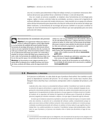 CAPÍTULO 2 MODELOS DEL PROCESO 51
una red, se analiza para determinar el flujo de trabajo normal y se examinan estructuras alter-
nativas del proceso que podrían llevar a disminuir el tiempo o costo del desarrollo.
Una vez creado un proceso aceptable, se emplean otras herramientas de tecnología para
asignar, vigilar e incluso controlar todas las actividades, acciones y tareas de la ingeniería de
software definidas como parte del modelo del proceso. Cada miembro de un equipo de software
utiliza dichas herramientas para desarrollar una lista de verificación de las tareas de trabajo que
deben realizarse. La herramienta de tecnología del proceso también se usa para coordinar el
empleo de otras herramientas de la ingeniería de software que sean apropiadas para una tarea
particular del trabajo.
25 Las herramientas mencionadas aquí no son obligatorias, sino una muestra de las que hay en esta categoría. En la
mayoría de casos, los nombres de las herramientas son marcas registradas por sus respectivos desarrolladores.
Herramientas de modelado del proceso
Objetivo: Si una organización trabaja para mejorar un
proceso (o software) de negocios, primero debe entender-
lo. Las herramientas de modelado del proceso (también llamadas
herramientas de tecnología del proceso o de administración del pro-
ceso) se usan para representar los elementos clave de un proceso, de
modo que se entienda mejor. Dichas herramientas también se relacio-
nan con descripciones del proceso que ayudan a los involucrados a
entender las acciones y tareas del trabajo que se requieren para lle-
varlo a cabo. Las herramientas de modelado del proceso tienen víncu-
los con otras que dan apoyo a las actividades del proceso definido.
Mecánica: Las herramientas en esta categoría permiten que un
equipo defina los elementos de un modelo de proceso único (accio-
nes, tareas, productos del trabajo, puntos de aseguramiento de la
calidad, etc.), dan una guía detallada acerca del contenido o descrip-
ción de cada elemento del proceso, y después administran el proceso
conforme se realiza. En ciertos casos, las herramientas de tecnología
del proceso incorporan tareas estándar de administración de proyec-
tos, tales como estimación, programación, seguimiento y control.
Herramientas representativas:25
Igrafx Process Tools: herramientas que permiten que un equipo
mapee, mida y modele el proceso del software (www.micro-
grafx.com)
Adeptia BPM Server: diseñado para administrar, automatizar y opti-
mizar procesos de negocios (www.adptia.com)
SpeedDev Suite: conjunto de seis herramientas con mucho énfasis en
las actividades de administración de la comunicación y modelado
(www.speedev.com)
HERRAMIENTAS DE SOFTWARE
2.8 PR ODUCTO Y PR OCESO
Si el proceso es deficiente, no cabe duda de que el producto final sufrirá. Pero también es peli-
grosa la dependencia excesiva del proceso. En un ensayo corto escrito hace muchos años,
Margaret Davis [Dav95a] hace comentarios atemporales sobre la dualidad del producto y del
proceso:
Cada diez años, más o menos, la comunidad del software redefine “el problema” por medio de cambiar
su atención de aspectos del producto a aspectos del proceso. Así, hemos adoptado lenguajes de pro-
gramación estructurada (producto) seguidos de métodos de análisis estructurados (proceso) que van
seguidos por el encapsulamiento de datos (producto) a los que siguieron el énfasis actual en el modelo
de madurez de la capacidad, del Instituto de Ingeniería de Software para el Desarrollo de Software
(proceso) (seguido por métodos orientados a objetos, a los que sigue el desarrollo ágil de software).
En tanto que la tendencia natural de un péndulo es alcanzar el estado de reposo en el punto medio
entre dos extremos, la atención de la comunidad del software cambia constantemente porque se
aplica una nueva fuerza al fallar la última oscilación. Estos vaivenes son dañinos en sí mismos porque
confunden al profesional promedio del software al cambiar en forma radical lo que significa hacer el
trabajo bien. Los cambios periódicos no resuelven “el problema” porque están predestinados a fallar
toda vez que el producto y el proceso son tratados como si fueran una dicotomía en lugar de una
dualidad.
02Pressman(025-054).indd 51
02Pressman(025-054).indd 51 14/1/10 13:36:52
14/1/10 13:36:52
 