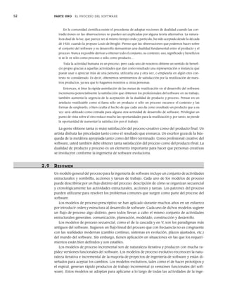52 PARTE UNO EL PROCESO DEL SOFTWARE
En la comunidad científica existe el precedente de adoptar nociones de dualidad cuando las con-
tradicciones en las observaciones no pueden ser explicadas por alguna teoría alternativa. La natura-
leza dual de la luz, que parece ser al mismo tiempo onda y partícula, ha sido aceptada desde la década
de 1920, cuando la propuso Louis de Broglie. Pienso que las observaciones que podemos hacer sobre
el conjunto del software y su desarrollo demuestran una dualidad fundamental entre el producto y el
proceso. Nunca es posible derivar u obtener todo el conjunto, su contexto, uso, significado y beneficios
si se le ve sólo como proceso o sólo como producto…
Toda la actividad humana es un proceso, pero cada uno de nosotros obtiene un sentido de benefi-
cio propio gracias a aquellas actividades que dan como resultado una representación o instancia que
puede usar o apreciar más de una persona, utilizarla una y otra vez, o emplearla en algún otro con-
texto no considerado. Es decir, obtenemos sentimientos de satisfacción por la reutilización de nues-
tros productos, ya sea que lo hagamos nosotros u otras personas.
Entonces, si bien la rápida asimilación de las metas de reutilización en el desarrollo del software
incrementa potencialmente la satisfacción que obtienen los profesionales del software en su trabajo,
también aumenta la urgencia de la aceptación de la dualidad de producto y proceso. Pensar en un
artefacto reutilizable como si fuera sólo un producto o sólo un proceso oscurece el contexto y las
formas de emplearlo, o bien oculta el hecho de que cada uso da como resultado un producto que a su
vez será utilizado como entrada para alguna otra actividad de desarrollo de software. Privilegiar un
punto de vista sobre el otro reduce mucho las oportunidades para la reutilización y, por tanto, se pierde
la oportunidad de aumentar la satisfacción por el trabajo.
La gente obtiene tanta (o más) satisfacción del proceso creativo como del producto final. Un
artista disfruta las pinceladas tanto como el resultado que enmarca. Un escritor goza de la bús-
queda de la metáfora apropiada tanto como del libro terminado. Como profesional creativo del
software, usted también debe obtener tanta satisfacción del proceso como del producto final. La
dualidad de producto y proceso es un elemento importante para hacer que personas creativas
se involucren conforme la ingeniería de software evoluciona.
2.9 RESUMEN
Un modelo general del proceso para la ingeniería de software incluye un conjunto de actividades
estructurales y sombrilla, acciones y tareas de trabajo. Cada uno de los modelos de proceso
puede describirse por un flujo distinto del proceso: descripción de cómo se organizan secuencial
y cronológicamente las actividades estructurales, acciones y tareas. Los patrones del proceso
pueden utilizarse para resolver los problemas comunes que surgen como parte del proceso del
software.
Los modelos de proceso prescriptivo se han aplicado durante muchos años en un esfuerzo
por introducir orden y estructura al desarrollo de software. Cada uno de dichos modelos sugiere
un flujo de proceso algo distinto, pero todos llevan a cabo el mismo conjunto de actividades
estructurales generales: comunicación, planeación, modelado, construcción y desarrollo.
Los modelos de proceso secuencial, como el de la cascada y en V, son los paradigmas más
antiguos del software. Sugieren un flujo lineal del proceso que con frecuencia no es congruente
con las realidades modernas (cambio continuo, sistemas en evolución, plazos ajustados, etc.)
del mundo del software. Sin embargo, tienen aplicación en situaciones en las que los requeri-
mientos están bien definidos y son estables.
Los modelos de proceso incremental son de naturaleza iterativa y producen con mucha ra-
pidez versiones funcionales del software. Los modelos de proceso evolutivo reconocen la natu-
raleza iterativa e incremental de la mayoría de proyectos de ingeniería de software y están di-
señados para aceptar los cambios. Los modelos evolutivos, tales como el de hacer prototipos y
el espiral, generan rápido productos de trabajo incremental (o versiones funcionales del soft-
ware). Estos modelos se adoptan para aplicarse a lo largo de todas las actividades de la inge-
02Pressman(025-054).indd 52
02Pressman(025-054).indd 52 14/1/10 13:36:53
14/1/10 13:36:53
 