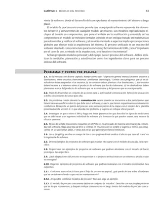 CAPÍTULO 2 MODELOS DEL PROCESO 53
niería de software, desde el desarrollo del concepto hasta el mantenimiento del sistema a largo
plazo.
El modelo de proceso concurrente permite que un equipo de software represente los elemen-
tos iterativos y concurrentes de cualquier modelo de proceso. Los modelos especializados in-
cluyen el basado en componentes, que pone el énfasis en la reutilización y ensamble de los
componentes; el modelo de métodos formales consiste en un enfoque basado en matemáticas
para desarrollar y verificar el software; y el modelo orientado a aspectos implica preocupaciones
globales que afectan toda la arquitectura del sistema. El proceso unificado es un proceso del
software diseñado como estructura para los métodos y herramientas del UML, y está “impulsado
por el caso de uso, centrado en la arquitectura, y es iterativo e incremental”.
Se han propuesto modelos personal y del equipo para el proceso del software. Ambos enfa-
tizan la medición, planeación y autodirección como los ingredientes clave para un proceso
exitoso del software.
PR OBLEMAS Y PUNTOS POR EVALUAR
2.1. En la introducción de este capítulo, Baetjer afirma que: “El proceso genera interacción entre usuarios y
diseñadores, entre usuarios y herramientas cambiantes [tecnología].” Enliste cinco preguntas que a) los di-
señadores deben responder a los usuarios, b) los usuarios deben plantear a los diseñadores, c) los usuarios
deben hacerse a sí mismos sobre el producto de software que ha de elaborarse, d) los diseñadores deben
plantearse acerca del producto de software que va a construirse y del proceso que se usará para ello.
2.2. Trate de desarrollar un conjunto de acciones para la actividad de comunicación. Seleccione una acción
y defina un conjunto de tareas para ella.
2.3. Un problema común durante la comunicación ocurre cuando se encuentra a dos participantes que
tienen ideas en conflicto sobre lo que debe ser el software, es decir, que tienen requerimientos mutuamente
conflictivos. Desarrolle un patrón del proceso (esto sería un patrón de la etapa) con el empleo de la plantilla
presentada en la sección 2.1.3 que aborda este problema y sugiera un enfoque eficaz para él.
2.4. Investigue un poco sobre el PPS y haga una breve presentación que describa los tipos de mediciones
que se pide hacer a un ingeniero individual de software y la forma en la que pueden usarse para mejorar la
eficacia personal.
2.5. El uso de scripts (mecanismo requerido en el PES) no es apreciado de manera universal en la comuni-
dad del software. Haga una lista de pros y contras en relación con los scripts y sugiera al menos dos situa-
ciones en las que serían útiles, y otras dos en las que generarían menos beneficios.
2.6. Lea a [Nog00] y escriba un ensayo de dos o tres páginas donde analice el efecto que tiene el “caos” en
la ingeniería de software.
2.7. Dé tres ejemplos de proyectos de software que podrían efectuarse con el modelo de cascada. Sea espe-
cífico.
2.8. Proporcione tres ejemplos de proyectos de software que podrían abordarse con el modelo de hacer
prototipos. Sea específico.
2.9. ¿Qué adaptaciones del proceso se requerirían si el proyecto evolucionara en un sistema o producto que
se entregase?
2.10. Diga tres ejemplos de proyectos de software que podrían realizarse con el modelo incremental. Sea
específico.
2.11. Conforme avanza hacia fuera por el flujo de proceso en espiral, ¿qué puede decirse sobre el software
que se está desarrollando o que está en mantenimiento?
2.12. ¿Es posible combinar modelos de proceso? Si es así, diga un ejemplo.
2.13. El modelo de proceso concurrente define un conjunto de “estados”. Describa con sus propias palabras
qué es lo que representan, y después indique cómo entran en juego dentro del modelo de proceso concu-
rrente.
02Pressman(025-054).indd 53
02Pressman(025-054).indd 53 14/1/10 13:36:53
14/1/10 13:36:53
 