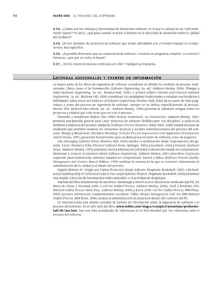 54 PARTE UNO EL PROCESO DEL SOFTWARE
2.14. ¿Cuáles son las ventajas y desventajas de desarrollar software en el que la calidad no es “suficiente-
mente buena”? Es decir, ¿qué pasa cuando se pone el énfasis en la velocidad de desarrollo sobre la calidad
del producto?
2.15. Dé tres ejemplos de proyectos de software que serían abordables con el modelo basado en compo-
nentes. Sea específico.
2.16. ¿Es posible demostrar que un componente de software, o incluso un programa completo, es correcto?
Entonces, ¿por qué no todos lo hacen?
2.17. ¿Son lo mismo el proceso unificado y el UML? Explique su respuesta.
LECTURAS ADICIONALES Y FUENTES DE INFOR MACIÓN
La mayor parte de los libros de ingeniería de software consideran en detalle los modelos de proceso tradi-
cionales. Libros como el de Sommerville (Software Engineering, 8a. ed., Addison-Wesley, 2006), Pfleeger y
Atlee (Software Engineering, 3a. ed., Prentice-Hall, 2005), y Schach (Object-Oriented and Classical Software
Engineering, 7a. ed., McGraw-Hill, 2006) consideran los paradigmas tradicionales y estudian sus fortalezas y
debilidades. Glass (Facts and Fallacies of Software Engineering, Prentice-Hall, 2002) da un punto de vista prag-
mático y crudo del proceso de ingeniería de software. Aunque no se dedica específicamente al proceso,
Brooks (The Mythical Man-Month, 2a. ed., Addison-Wesley, 1995) presenta la sabiduría antigua sobre los
proyectos y plantea que todo tiene que ver con el proceso.
Firesmith y Henderson-Sellers (The OPEN Process Framework: An Introduction, Addison-Wesley, 2001)
presenta una plantilla general para crear “procesos de software flexibles pero con disciplina” y analiza los
atributos y objetivos del proceso. Madachy (Software Process Dynamics, Wiley-IEEE, 2008) estudia técnicas de
modelado que permiten analizar los elementos técnicos y sociales interrelacionados del proceso del soft-
ware. Sharpe y McDermott (Workflow Modeling: Tools for Process Improvement and Application Development,
Artech House, 2001) presentan herramientas para modelar procesos tanto de software como de negocios.
Lim (Managing Software Reuse, Prentice-Hall, 2004) estudia la reutilización desde la perspectiva del ge-
rente. Ezran, Morisio y Tully (Practical Software Reuse, Springer, 2002) y Jacobson, Griss y Jonsson (Software
Reuse, Addison-Wesley, 1997) presentan mucha información útil sobre el desarrollo basado en componentes.
Heineman y Council (Component-Based Software Engineering, Addison-Wesley, 2001) describen el proceso
requerido para implementar sistemas basados en componentes. Kenett y Baker (Software Process Quality:
Management and Control, Marcel Dekker, 1999) analizan la manera en la que se conectan íntimamente la
administración de la calidad y el diseño del proceso.
Nygard (Release It!: Design and Deploy Production-Ready Software, Pragmatic Bookshelf, 2007) y Richard-
son y Gwaltney (Ship it! A Practical Guide to Successful Software Projects, Pragmatic Bookshelf, 2005) presentan
una amplia colección de lineamientos útiles aplicables a la actividad de despliegue.
Además del libro fundamental de Jacobson, Rumbaugh y Booch acerca del proceso unificado [Jac99], los
libros de Arlow y Neustadt (UML 2 and the Unified Process, Addison-Wesley, 2005), Kroll y Kruchten (The
Rational Unified Process Made Easy, Addison-Wesley, 2003) y Farve (UML and the Unified Process, IRM Press,
2003) proveen información complementaria excelente. Gibbs (Project Management with the IBM Rational
Unified Process, IBM Press, 2006) analiza la administración de proyectos dentro del contexto del PU.
En internet existe una amplia variedad de fuentes de información sobre la ingeniería de software y el
proceso del software. En el sitio web del libro, www.mhhe.com/engcs/compsci/pressman/professio-
nal/olc/ser.htm, hay una lista actualizada de referencias en la Red Mundial que son relevantes para el
proceso del software.
02Pressman(025-054).indd 54
02Pressman(025-054).indd 54 14/1/10 13:36:53
14/1/10 13:36:53
 