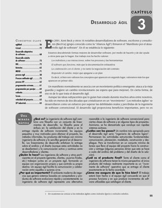 55
C A P Í T U L O
3
DESARROLLO ÁGIL
CO N C E P T O S C L A V E
agilidad . . . . . . . . . . . . . . . . 56
Cristal . . . . . . . . . . . . . . . . . 72
Desarrollo adaptativo
de software . . . . . . . . . . . . . 68
Desarrollo esbelto
de software . . . . . . . . . . . . . 73
DIC. . . . . . . . . . . . . . . . . . . . 72
historias. . . . . . . . . . . . . . . . 62
MDSD . . . . . . . . . . . . . . . . . 71
proceso ágil . . . . . . . . . . . . . 58
Proceso unificado ágil . . . . . . 75
proceso XP . . . . . . . . . . . . . . 62
programación extrema. . . . . . 61
programación por parejas . . . 64
rediseño . . . . . . . . . . . . . . . . 63
Scrum. . . . . . . . . . . . . . . . . . 69
velocidad del proyecto. . . . . . 63
XP industrial. . . . . . . . . . . . . 65
¿Qué es? La ingeniería de software ágil com-
bina una filosofía con un conjunto de linea-
mientos de desarrollo. La filosofía pone el
énfasis en: la satisfacción del cliente y en la
entrega rápida de software incremental, los equipos
pequeños y muy motivados para efectuar el proyecto, los
métodos informales, los productos del trabajo con mínima
ingeniería de software y la sencillez general en el desarro-
llo. Los lineamientos de desarrollo enfatizan la entrega
sobre el análisis y el diseño (aunque estas actividades no
se desalientan) y la comunicación activa y continua entre
desarrolladores y clientes.
¿Quién lo hace? Los ingenieros de software y otros parti-
cipantes en el proyecto (gerentes, clientes, usuarios finales,
etc.) trabajan juntos en un proyecto ágil, formando un
equipo con organización propia y que controla su propio
destino. Un equipo ágil facilita la comunicación y colabo-
ración entre aquellos a quienes sirve.
¿Por qué es importante? El ambiente moderno de nego-
cios que genera sistemas basados en computadora y pro-
ductos de software evoluciona rápida y constantemente. La
ingeniería de software ágil representa una alternativa
razonable a la ingeniería de software convencional para
ciertas clases de software y en algunos tipos de proyectos.
Asimismo, se ha demostrado que concluye con rapidez
sistemas exitosos.
¿Cuáles son los pasos? Un nombre más apropiado para
el desarrollo ágil sería “ingeniería de software ligero”.
Permanecen las actividades estructurales fundamentales:
comunicación, planeación, modelado, construcción y des-
pliegue. Pero se transforman en un conjunto mínimo de
tareas que lleva al equipo del proyecto hacia la construc-
ción y entrega (algunas personas dirían que esto se hace
a costa del análisis del problema y del diseño de la solu-
ción).
¿Cuál es el producto final? Tanto el cliente como el
ingeniero de software tienen la misma perspectiva: el único
producto del trabajo realmente importante es un “incre-
mento de software” operativo que se entrega al cliente
exactamente en la fecha acordada.
¿Cómo me aseguro de que lo hice bien? El trabajo
estará bien hecho si el equipo ágil concuerda en que el
proceso funciona y en que produce incrementos de soft-
ware utilizables que satisfagan al cliente.
UN A
M I R A D A
R Á P I D A
1 En ocasiones se conoce a los métodos ágiles como métodos ligeros o métodos esbeltos.
E
n 2001, Kent Beck y otros 16 notables desarrolladores de software, escritores y consulto-
res [Bec01a] (grupo conocido como la “Alianza Ágil”) firmaron el “Manifiesto por el desa-
rrollo ágil de software”. En él se establecía lo siguiente:
Estamos descubriendo formas mejores de desarrollar software, por medio de hacerlo y de dar ayuda
a otros para que lo hagan. Ese trabajo nos ha hecho valorar:
Los individuos y sus interacciones, sobre los procesos y las herramientas
El software que funciona, más que la documentación exhaustiva
La colaboración con el cliente, y no tanto la negociación del contrato
Responder al cambio, mejor que apegarse a un plan
Es decir, si bien son valiosos los conceptos que aparecen en segundo lugar, valoramos más los que
aparecen en primer sitio.
Un manifiesto normalmente se asocia con un movimiento político emergente: ataca a la vieja
guardia y sugiere un cambio revolucionario (se espera que para mejorar). En cierta forma, de
eso es de lo que trata el desarrollo ágil.
Aunque las ideas subyacentes que lo guían han estado durante muchos años entre nosotros,
ha sido en menos de dos décadas que cristalizaron en un “movimiento”. Los métodos ágiles1
se
desarrollaron como un esfuerzo por superar las debilidades reales y percibidas de la ingeniería
de software convencional. El desarrollo ágil proporciona beneficios importantes, pero no es
03Pressman(055-080).indd 55
03Pressman(055-080).indd 55 14/1/10 13:41:07
14/1/10 13:41:07
 
