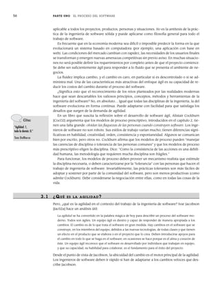 56 PARTE UNO EL PROCESO DEL SOFTWARE
aplicable a todos los proyectos, productos, personas y situaciones. No es la antítesis de la prác-
tica de la ingeniería de software sólida y puede aplicarse como filosofía general para todo el
trabajo de software.
Es frecuente que en la economía moderna sea difícil o imposible predecir la forma en la que
evolucionará un sistema basado en computadora (por ejemplo, una aplicación con base en
web). Las condiciones del mercado cambian con rapidez, las necesidades de los usuarios finales
se transforman y emergen nuevas amenazas competitivas sin previo aviso. En muchas situacio-
nes no será posible definir los requerimientos por completo antes de que el proyecto comience.
Se debe ser suficientemente ágil para responder a lo fluido que se presenta el ambiente de ne-
gocios.
La fluidez implica cambio, y el cambio es caro, en particular si es descontrolado o si se ad-
ministra mal. Una de las características más atractivas del enfoque ágil es su capacidad de re-
ducir los costos del cambio durante el proceso del software.
¿Significa esto que el reconocimiento de los retos planteados por las realidades modernas
hace que sean descartables los valiosos principios, conceptos, métodos y herramientas de la
ingeniería del software? No, en absoluto… Igual que todas las disciplinas de la ingeniería, la del
software evoluciona en forma continua. Puede adaptarse con facilidad para que satisfaga los
desafíos que surgen de la demanda de agilidad.
En un libro que suscita la reflexión sobre el desarrollo de software ágil, Alistair Cockburn
[CocO2] argumenta que los modelos de proceso prescriptivo, introducidos en el capítulo 2, tie-
nen una falla grande: olvidan las flaquezas de las personas cuando construyen software. Los inge-
nieros de software no son robots. Sus estilos de trabajo varían mucho; tienen diferencias signi-
ficativas en habilidad, creatividad, orden, consistencia y espontaneidad. Algunos se comunican
bien por escrito, pero otros no. Cockburn afirma que los modelos de proceso pueden “manejar
las carencias de disciplina o tolerancia de las personas comunes” y que los modelos de proceso
más prescriptivo eligen la disciplina. Dice: “Como la consistencia de las acciones es una debili-
dad humana, las metodología que requieren mucha disciplina son frágiles.”
Para funcionar, los modelos de proceso deben proveer un mecanismo realista que estimule
la disciplina necesaria, o deben caracterizarse por la “tolerancia” con las personas que hacen el
trabajo de ingeniería de software. Invariablemente, las prácticas tolerantes son más fáciles de
adoptar y sostener por parte de la comunidad del software, pero son menos productivas (como
admite Cockburn). Debe considerarse la negociación entre ellas, como en todas las cosas de la
vida.
3.1 ¿QUÉ ES LA AGILIDAD?
Pero, ¿qué es la agilidad en el contexto del trabajo de la ingeniería de software? Ivar Jacobson
[Jac02a] hace un análisis útil:
La agilidad se ha convertido en la palabra mágica de hoy para describir un proceso del software mo-
derno. Todos son ágiles. Un equipo ágil es diestro y capaz de responder de manera apropiada a los
cambios. El cambio es de lo que trata el software en gran medida. Hay cambios en el software que se
construye, en los miembros del equipo, debidos a las nuevas tecnologías, de todas clases y que tienen
un efecto en el producto que se elabora o en el proyecto que lo crea. Deben introducirse apoyos para
el cambio en todo lo que se haga en el software; en ocasiones se hace porque es el alma y corazón de
éste. Un equipo ágil reconoce que el software es desarrollado por individuos que trabajan en equipo,
y que su capacidad, su habilidad para colaborar, es el fundamento para el éxito del proyecto.
Desde el punto de vista de Jacobson, la ubicuidad del cambio es el motor principal de la agilidad.
Los ingenieros de software deben ir rápido si han de adaptarse a los cambios veloces que des-
cribe Jacobson.
Cita:
“Agilidad: 1,
todo lo demás: 0.”
Tom DeMarco
03Pressman(055-080).indd 56
03Pressman(055-080).indd 56 14/1/10 13:41:08
14/1/10 13:41:08
 