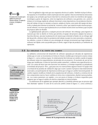 CAPÍTULO 3 DESARROLLO ÁGIL 57
Pero la agilidad es algo más que una respuesta efectiva al cambio. También incluye la filoso-
fía expuesta en el manifiesto citado al principio de este capítulo. Ésta recomienda las estructuras
de equipo y las actitudes que hacen más fácil la comunicación (entre los miembros del equipo,
tecnólogos y gente de negocios, entre los ingenieros de software y sus gerentes, etc.); pone el
énfasis en la entrega rápida de software funcional y resta importancia a los productos interme-
dios del trabajo (lo que no siempre es bueno); adopta al cliente como parte del equipo de desa-
rrollo y trabaja para eliminar la actitud de “nosotros y ellos” que todavía invade muchos proyec-
tos de software; reconoce que la planeación en un mundo incierto tiene sus límites y que un plan
de proyecto debe ser flexible.
La agilidad puede aplicarse a cualquier proceso del software. Sin embargo, para lograrlo es
esencial que éste se diseñe en forma que permita al equipo del proyecto adaptar las tareas y
hacerlas directas, ejecutar la planeación de manera que entienda la fluidez de un enfoque ágil
del desarrollo, eliminar todos los productos del trabajo excepto los más esenciales y mantener-
los esbeltos, y poner el énfasis en una estrategia de entrega incremental que haga trabajar al
software tan rápido como sea posible para el cliente, según el tipo de producto y el ambiente de
operación.
3.2 LA AGILIDAD Y EL COSTO DEL CAMBIO
La sabiduría convencional del desarrollo de software (apoyada por décadas de experiencia)
señala que el costo se incrementa en forma no lineal a medida que el proyecto avanza (véase
la figura 3.1, curva continua negra). Es relativamente fácil efectuar un cambio cuando el equipo
de software reúne los requerimientos (al principio de un proyecto). El escenario de uso tal vez
tenga que modificarse, la lista de funciones puede aumentar, o editarse una especificación es-
crita. Los costos de hacer que esto funcione son mínimos, y el tiempo requerido no perjudicará
el resultado del proyecto. Pero, ¿qué pasa una vez transcurridos algunos meses? El equipo está
a la mitad de las pruebas de validación (algo que ocurre cuando el proyecto está relativamente
avanzado) y un participante de importancia solicita que se haga un cambio funcional grande. El
cambio requiere modificar el diseño de la arquitectura del software, el diseño y construcción de
tres componentes nuevos, hacer cambios en otros cinco componentes, diseñar nuevas pruebas,
etc. Los costos aumentan con rapidez, y no son pocos el tiempo y el dinero requeridos para
asegurar que se haga el cambio sin efectos colaterales no intencionados.
Los defensores de la agilidad (por ejemplo [Bec001] y [Amb04]) afirman que un proceso ágil
bien diseñado “aplana” el costo de la curva de cambio (véase la figura 3.1, curva continua y
No cometa el error de suponer que la
agilidad le da permiso para
improvisar soluciones. Se requiere de
un proceso, y la disciplina es
esencial.
CONSEJO
Costo del cambio con
el empleo de procesos
convencionales de software
Costo del cambio con
el uso de procesos ágiles
Costo idealizado del cambio
con el uso de un proceso ágil
Avance de la programación del desarrollo
Costo
del
desarrollo
FIGURA 3.1
Cambio de los
costos como
función del
tiempo trans-
currido en el
desarrollo
Cita:
“La agilidad es dinámica, espe-
cífica en el contenido, acepta
con entusiasmo el cambio y se
orienta al crecimiento.”
Steven Goldman et al.
03Pressman(055-080).indd 57
03Pressman(055-080).indd 57 14/1/10 13:41:08
14/1/10 13:41:08
 