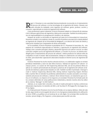 ACERCA DEL AUTOR
R
oger S. Pressman es una autoridad internacionalmente reconocida en el mejoramiento
del proceso del software y en las tecnologías de la ingeniería del mismo. Durante casi
cuatro décadas ha trabajado como ingeniero de software, gestor, profesor, escritor y
consultor, especializado en temas de ingeniería del software.
Como profesional y gestor industrial, el doctor Pressman trabajó en el desarrollo de sistemas
CAD/CAM para aplicaciones de ingeniería y fabricación avanzadas. También ha tenido posicio-
nes de responsabilidad en la programación científica y de sistemas.
Después de recibir su doctorado en ingeniería por parte de la Universidad de Connecticut,
Pressman se dedicó a la academia, donde se convirtió en profesor asociado de la cátedra Bullard
en ingeniería de cómputo de la Universidad de Bridgeport, y en director del Centro de Diseño y
Fabricación Asistidos por Computadora de dicha universidad.
En la actualidad, el doctor Pressman es presidente de R. S. Pressman & Associates, Inc., una
empresa de consultoría especializada en métodos y capacitación en ingeniería del software.
Trabaja como consultor principal y diseñó y desarrolló Ingeniería del software esencial, un video
curricular completo acerca de ingeniería del software, y Consultor de procesos, un sistema auto-
dirigido para el mejoramiento del proceso de software. Ambos productos los utilizan miles de
compañías en todo el mundo. Más recientemente, trabajó en colaboración con EdistaLearning,
en India, para desarrollar capacitación abarcadora basada en internet acerca de ingeniería del
software.
El doctor Pressman ha escrito muchos artículos técnicos, es colaborador regular en revistas
periódicas industriales y autor de siete libros técnicos. Además de Ingeniería del software: un
enfoque práctico, es coautor de Web Engineering (McGraw-Hill), uno de los primeros libros en
aplicar un conjunto personalizado de principios y prácticas de la ingeniería del software al de-
sarrollo de sistemas y aplicaciones basados en web. También escribió el premiado A Manager’s
Guide to Software Engineering (McGraw-Hill); Making Software Engineering Happen (Prentice
hall), el primer libro en abordar los problemas administrativos cruciales asociados con el mejo-
ramiento del proceso de software; y Software Shock (Dorset House), un tratamiento que se en-
foca en el software y su impacto en los negocios y la sociedad. Pressman ha formado parte de
los consejos editoriales de varias publicaciones industriales y durante muchos años fue editor
de la columna “Manager” en IEEE Software.
Además, es un orador bien conocido, y ha sido el orador principal en muchas conferencias
industriales importantes. Es miembro de IEEE, y de Tau Beta Pi, Phi Kappa Phi, Eta Kappa Nu y
Pi Tau Sigma.
En el lado personal, Pressman vive en el sur de Florida con su esposa, Bárbara. Atleta de toda
la vida, sigue siendo un serio jugador de tenis (4.5 en el programa estadounidense de calificación
de tenis, NTRP) y un golfista con un handicap de un solo dígito. En su tiempo libre escribió dos
novelas, Aymara Bridge y The Puppeteer, y tiene planes para escribir una más.
vii
00Pressman(i-xxx)prelim.indd vii
00Pressman(i-xxx)prelim.indd vii 2/2/10 11:40:14
2/2/10 11:40:14
 