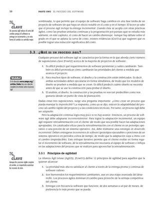 58 PARTE UNO EL PROCESO DEL SOFTWARE
sombreada), lo que permite que el equipo de software haga cambios en una fase tardía de un
proyecto de software sin que haya un efecto notable en el costo y en el tiempo. El lector ya sabe
que el proceso ágil incluye la entrega incremental. Cuando ésta se acopla con otras prácticas
ágiles, como las pruebas unitarias continuas y la programación por parejas (que se estudia más
adelante, en este capítulo), el costo de hacer un cambio disminuye. Aunque hay debate sobre el
grado en el que se aplana la curva de costo, existen evidencias [Coc01a] que sugieren que es
posible lograr una reducción significativa del costo.
3.3 ¿QUÉ ES UN PR OCESO ÁGIL?
Cualquier proceso del software ágil se caracteriza por la forma en la que aborda cierto número
de suposiciones clave [Fow02] acerca de la mayoría de proyectos de software:
1. Es difícil predecir qué requerimientos de software persistirán y cuáles cambiarán. Tam-
bién es difícil pronosticar cómo cambiarán las prioridades del cliente a medida que
avanza el proyecto.
2. Para muchos tipos de software, el diseño y la construcción están imbricados. Es decir,
ambas actividades deben ejecutarse en forma simultánea, de modo que los modelos de
diseño se prueben a medida que se crean. Es difícil predecir cuánto diseño se necesita
antes de que se use la construcción para probar el diseño.
3. El análisis, el diseño, la construcción y las pruebas no son tan predecibles como nos
gustaría (desde un punto de vista de planeación).
Dadas estas tres suposiciones, surge una pregunta importante: ¿cómo crear un proceso que
pueda manejar lo impredecible? La respuesta, como ya se dijo, está en la adaptabilidad del pro-
ceso (al cambio rápido del proyecto y a las condiciones técnicas). Por tanto, un proceso ágil debe
ser adaptable.
Pero la adaptación continua logra muy poco si no hay avance. Entonces, un proceso de soft-
ware ágil debe adaptarse incrementalmente. Para lograr la adaptación incremental, un equipo
ágil requiere retroalimentación con el cliente (de modo que sea posible hacer las adaptaciones
apropiadas). Un catalizador eficaz para la retroalimentación con el cliente es un prototipo ope-
rativo o una porción de un sistema operativo. Así, debe instituirse una estrategia de desarrollo
incremental. Deben entregarse incrementos de software (prototipos ejecutables o porciones de un
sistema operativo) en periodos cortos de tiempo, de modo que la adaptación vaya a ritmo con
el cambio (impredecible). Este enfoque iterativo permite que el cliente evalúe en forma regu-
lar el incremento de software, dé la retroalimentación necesaria al equipo de software e influya
en las adaptaciones del proceso que se realicen para aprovechar la retroalimentación.
3.3.1 Principios de agilidad
La Alianza Ágil (véase [Agi03]), [Fow01]) define 12 principios de agilidad para aquellos que la
quieran alcanzar:
1. La prioridad más alta es satisfacer al cliente a través de la entrega pronta y continua de
software valioso.
2. Son bienvenidos los requerimientos cambiantes, aun en una etapa avanzada del desa-
rrollo. Los procesos ágiles dominan el cambio para provecho de la ventaja competitiva
del cliente.
3. Entregar con frecuencia software que funcione, de dos semanas a un par de meses, de
preferencia lo más pronto que se pueda.
PUNTO
CLAVE
Un proceso ágil reduce el costo del
cambio porque el software se
entrega en incrementos y en esta
forma el cambio se controla mejor.
WebRef
En la dirección www.aanpo.org/
articles/index hay una colección
completa de artículos sobre el proceso
ágil.
PUNTO
CLAVE
Aunque los procesos ágiles aceptan
el cambio, es importante examinar
las razones de éste.
03Pressman(055-080).indd 58
03Pressman(055-080).indd 58 14/1/10 13:41:09
14/1/10 13:41:09
 