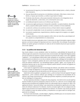 CAPÍTULO 3 DESARROLLO ÁGIL 59
4. Las personas de negocios y los desarrolladores deben trabajar juntos, a diario y durante
todo el proyecto.
5. Hay que desarrollar los proyectos con individuos motivados. Debe darse a éstos el am-
biente y el apoyo que necesiten, y confiar en que harán el trabajo.
6. El método más eficiente y eficaz para transmitir información a los integrantes de un
equipo de desarrollo, y entre éstos, es la conversación cara a cara.
7. La medida principal de avance es el software que funciona.
8. Los procesos ágiles promueven el desarrollo sostenible. Los patrocinadores, desarrolla-
dores y usuarios deben poder mantener un ritmo constante en forma indefinida.
9. La atención continua a la excelencia técnica y el buen diseño mejora la agilidad.
10. Es esencial la simplicidad: el arte de maximizar la cantidad de trabajo no realizado.
11. Las mejores arquitecturas, requerimientos y diseños surgen de los equipos con organi-
zación propia.
12. El equipo reflexiona a intervalos regulares sobre cómo ser más eficaz, para después afi-
nar y ajustar su comportamiento en consecuencia.
No todo modelo de proceso ágil aplica estos 12 principios con igual intensidad y algunos eligen
ignorar (o al menos soslayar) la importancia de uno o más de ellos. Sin embargo, los principios
definen un espíritu ágil que se mantiene en cada uno de los modelos de proceso que se presen-
tan en este capítulo.
3.3.2 La política del desarrollo ágil
Hay mucho debate (a veces estridente) sobre los beneficios y aplicabilidad del desarrollo de
software ágil como oposición a los procesos más convencionales. Jim Highsmith [Hig02a] señala
(en tono de burla) los extremos cuando caracteriza la posición del campo a favor de la agilidad
(“agilistas”). “Los metodólogos tradicionales están atrapados en un pantano y producirán una
documentación sin defectos en vez de un sistema funcional que satisfaga las necesidades del
negocio.” Como contrapunto, plantea (de nuevo como burla) la posición del campo de la inge-
niería de software tradicional: “Los metodólogos ligeros, perdón, ‘ágiles’, son un grupo de re-
mendones famosos que se van a llevar una sorpresa cuando intenten convertir sus juguetes en
software a la medida de la empresa.”
Como todos los argumentos sobre la tecnología de software, este debate sobre la metodolo-
gía corre el riesgo de degenerar en una guerra religiosa. Si estalla, desaparece el pensamiento
racional y lo que guía la toma de decisiones son las creencias y no los hechos.
Nadie está contra la agilidad. La pregunta real es: ¿cuál es la mejor forma de lograrla? De igual
importancia: ¿cómo construir software que satisfaga en el momento las necesidades de los
clientes y que tenga características de calidad que permitan ampliarlo y escalarlo para que tam-
bién las satisfaga en el largo plazo?
No hay respuestas absolutas a ninguna de estas preguntas. Aun dentro de la escuela ágil hay
muchos modelos de proceso propuestos (véase la sección 3.4), cada uno con un enfoque algo
diferente para el problema de la agilidad. Dentro de cada modelo hay un conjunto de “ideas” (los
agilistas las llaman “tareas del trabajo”) que representan un alejamiento significativo de la inge-
niería de software tradicional. No obstante, muchos conceptos ágiles sólo son adaptaciones de
algunos que provienen de la buena ingeniería de software. En resumen: hay mucho por ganar
si se considera lo mejor de ambas escuelas, y virtualmente no se gana nada si se denigra cual-
quiera de los enfoques.
Si el lector está interesado, consulte [Hig01], [Hig02a] y [DeM02] para ver un resumen ameno
de otros aspectos técnicos y políticos importantes.
El software que funciona es
importante, pero no olvide que
también debe poseer varios atributos
de calidad, como ser confiable,
utilizable y susceptible de recibir
mantenimiento.
CONSEJO
No tiene que elegirse entre la
agilidad y la ingeniería de software.
En vez de ello, hay que definir un
enfoque de ingeniería de software
que sea ágil.
CONSEJO
03Pressman(055-080).indd 59
03Pressman(055-080).indd 59 14/1/10 13:41:09
14/1/10 13:41:09
 