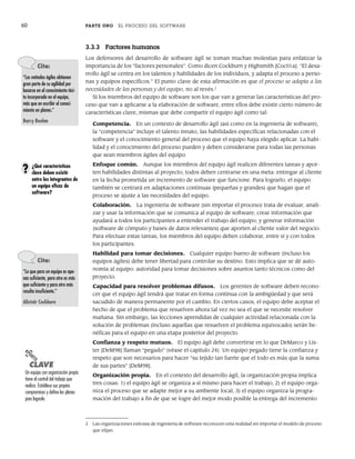 60 PARTE UNO EL PROCESO DEL SOFTWARE
3.3.3 Factores humanos
Los defensores del desarrollo de software ágil se toman muchas molestias para enfatizar la
importancia de los “factores personales”. Como dicen Cockburn y Highsmith [Coc01a]: “El desa-
rrollo ágil se centra en los talentos y habilidades de los individuos, y adapta el proceso a perso-
nas y equipos específicos.” El punto clave de esta afirmación es que el proceso se adapta a las
necesidades de las personas y del equipo, no al revés.2
Si los miembros del equipo de software son los que van a generar las características del pro-
ceso que van a aplicarse a la elaboración de software, entre ellos debe existir cierto número de
características clave, mismas que debe compartir el equipo ágil como tal:
Competencia. En un contexto de desarrollo ágil (así como en la ingeniería de software),
la “competencia” incluye el talento innato, las habilidades específicas relacionadas con el
software y el conocimiento general del proceso que el equipo haya elegido aplicar. La habi-
lidad y el conocimiento del proceso pueden y deben considerarse para todas las personas
que sean miembros ágiles del equipo.
Enfoque común. Aunque los miembros del equipo ágil realicen diferentes tareas y apor-
ten habilidades distintas al proyecto, todos deben centrarse en una meta: entregar al cliente
en la fecha prometida un incremento de software que funcione. Para lograrlo, el equipo
también se centrará en adaptaciones continuas (pequeñas y grandes) que hagan que el
proceso se ajuste a las necesidades del equipo.
Colaboración. La ingeniería de software (sin importar el proceso) trata de evaluar, anali-
zar y usar la información que se comunica al equipo de software; crear información que
ayudará a todos los participantes a entender el trabajo del equipo; y generar información
(software de cómputo y bases de datos relevantes) que aporten al cliente valor del negocio.
Para efectuar estas tareas, los miembros del equipo deben colaborar, entre sí y con todos
los participantes.
Habilidad para tomar decisiones. Cualquier equipo bueno de software (incluso los
equipos ágiles) debe tener libertad para controlar su destino. Esto implica que se dé auto-
nomía al equipo: autoridad para tomar decisiones sobre asuntos tanto técnicos como del
proyecto.
Capacidad para resolver problemas difusos. Los gerentes de software deben recono-
cer que el equipo ágil tendrá que tratar en forma continua con la ambigüedad y que será
sacudido de manera permanente por el cambio. En ciertos casos, el equipo debe aceptar el
hecho de que el problema que resuelven ahora tal vez no sea el que se necesite resolver
mañana. Sin embargo, las lecciones aprendidas de cualquier actividad relacionada con la
solución de problemas (incluso aquellas que resuelven el problema equivocado) serán be-
néficas para el equipo en una etapa posterior del proyecto.
Confianza y respeto mutuos. El equipo ágil debe convertirse en lo que DeMarco y Lis-
ter [DeM98] llaman “pegado” (véase el capítulo 24). Un equipo pegado tiene la confianza y
respeto que son necesarios para hacer “su tejido tan fuerte que el todo es más que la suma
de sus partes” [DeM98].
Organización propia. En el contexto del desarrollo ágil, la organización propia implica
tres cosas: 1) el equipo ágil se organiza a sí mismo para hacer el trabajo, 2) el equipo orga-
niza el proceso que se adapte mejor a su ambiente local, 3) el equipo organiza la progra-
mación del trabajo a fin de que se logre del mejor modo posible la entrega del incremento
2 Las organizaciones exitosas de ingeniería de software reconocen esta realidad sin importar el modelo de proceso
que elijan.
Cita:
“Los métodos ágiles obtienen
gran parte de su agilidad por
basarse en el conocimiento táci-
to incorporado en el equipo,
más que en escribir el conoci-
miento en planes.”
Barry Boehm
¿Qué características
clave deben existir
entre los integrantes de
un equipo eficaz de
software?
?
Cita:
“Lo que para un equipo es ape-
nas suficiente, para otro es más
que suficiente y para otro más
resulta insuficiente.”
Alistair Cockburn
PUNTO
CLAVE
Un equipo con organización propia
tiene el control del trabajo que
realiza. Establece sus propios
compromisos y define los planes
para lograrlo.
03Pressman(055-080).indd 60
03Pressman(055-080).indd 60 14/1/10 13:41:09
14/1/10 13:41:09
 