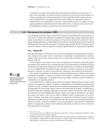 CAPÍTULO 3 DESARROLLO ÁGIL 61
de software. La organización propia tiene cierto número de beneficios técnicos, pero, lo
que es más importante, sirve para mejorar la colaboración y elevar la moral del equipo. En
esencia, el equipo sirve como su propio gerente. Ken Schwaber [Sch02] aborda estos as-
pectos cuando escribe: “El equipo selecciona cuánto trabajo cree que puede realizar en
cada iteración, y se compromete con la labor. Nada desmotiva tanto a un equipo como que
alguien establezca compromisos por él. Nada motiva más a un equipo como aceptar la res-
ponsabilidad de cumplir los compromisos que haya hecho él mismo.”
3.4 PR OGRAMACIÓN EXTR EMA (XP)
A fin de ilustrar un proceso ágil con más detalle, daremos un panorama de la programación ex-
trema (XP), el enfoque más utilizado del desarrollo de software ágil. Aunque las primeras activi-
dades con las ideas y los métodos asociados a XP ocurrieron al final de la década de 1980, el
trabajo fundamental sobre la materia había sido escrito por Kent Beck [Bec04a]. Una variante de
XP llamada XP industrial [IXP] se propuso en una época más reciente [Ker05]. IXP mejora la XP y
tiene como objetivo el proceso ágil para ser usado específicamente en organizaciones grandes.
3.4.1 Valores XP
Beck [Bec04a] define un conjunto de cinco valores que establecen el fundamento para todo tra-
bajo realizado como parte de XP: comunicación, simplicidad, retroalimentación, valentía y
respeto. Cada uno de estos valores se usa como un motor para actividades, acciones y tareas
específicas de XP.
A fin de lograr la comunicación eficaz entre los ingenieros de software y otros participantes
(por ejemplo, para establecer las características y funciones requeridas para el software), XP pone
el énfasis en la colaboración estrecha pero informal (verbal) entre los clientes y los desarrollado-
res, en el establecimiento de metáforas3
para comunicar conceptos importantes, en la retroali-
mentación continua y en evitar la documentación voluminosa como medio de comunicación.
Para alcanzar la simplicidad, XP restringe a los desarrolladores para que diseñen sólo para las
necesidades inmediatas, en lugar de considerar las del futuro. El objetivo es crear un diseño
sencillo que se implemente con facilidad en forma de código. Si hay que mejorar el diseño, se
rediseñará4
en un momento posterior.
La retroalimentación se obtiene de tres fuentes: el software implementado, el cliente y otros
miembros del equipo de software. Al diseñar e implementar una estrategia de pruebas eficaz
(capítulos 17 a 20), el software (por medio de los resultados de las pruebas) da retroalimentación
al equipo ágil. XP usa la prueba unitaria como su táctica principal de pruebas. A medida que se
desarrolla cada clase, el equipo implementa una prueba unitaria para ejecutar cada operación
de acuerdo con su funcionalidad especificada. Cuando se entrega un incremento a un cliente,
las historias del usuario o casos de uso (véase el capítulo 5) que se implementan con el incre-
mento se utilizan como base para las pruebas de aceptación. El grado en el que el software
implementa la salida, función y comportamiento del caso de uso es una forma de retroalimen-
tación. Por último, conforme se obtienen nuevos requerimientos como parte de la planeación
iterativa, el equipo da al cliente una retroalimentación rápida con miras al costo y al efecto en
la programación de actividades.
3 En el contexto de XP, una metáfora es “una historia que cada quien —clientes, programadores y gerentes— narra,
acerca de cómo funciona el sistema” [Bec04a].
4 El rediseño permite que un ingeniero mejore la estructura interna de un diseño (o código fuente) sin cambiar su
funcionalidad o comportamiento externos. En esencia, el rediseño puede utilizarse para mejorar la eficiencia,
disponibilidad o rendimiento de un diseño o del código que lo implementa.
Mantenlo sencillo siempre que se
pueda, pero reconoce que el
“rediseño” continuo consume mucho
tiempo y recursos.
CONSEJO
03Pressman(055-080).indd 61
03Pressman(055-080).indd 61 14/1/10 13:41:10
14/1/10 13:41:10
 