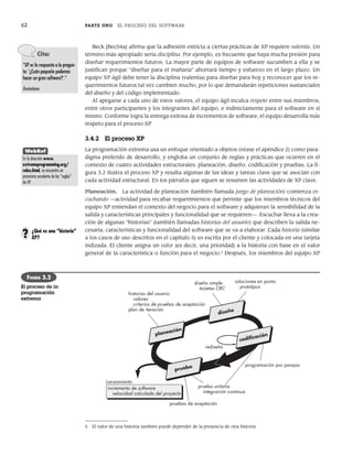 62 PARTE UNO EL PROCESO DEL SOFTWARE
Beck [Bec04a] afirma que la adhesión estricta a ciertas prácticas de XP requiere valentía. Un
término más apropiado sería disciplina. Por ejemplo, es frecuente que haya mucha presión para
diseñar requerimientos futuros. La mayor parte de equipos de software sucumben a ella y se
justifican porque “diseñar para el mañana” ahorrará tiempo y esfuerzo en el largo plazo. Un
equipo XP ágil debe tener la disciplina (valentía) para diseñar para hoy y reconocer que los re-
querimientos futuros tal vez cambien mucho, por lo que demandarán repeticiones sustanciales
del diseño y del código implementado.
Al apegarse a cada uno de estos valores, el equipo ágil inculca respeto entre sus miembros,
entre otros participantes y los integrantes del equipo, e indirectamente para el software en sí
mismo. Conforme logra la entrega exitosa de incrementos de software, el equipo desarrolla más
respeto para el proceso XP.
3.4.2 El proceso XP
La programación extrema usa un enfoque orientado a objetos (véase el apéndice 2) como para-
digma preferido de desarrollo, y engloba un conjunto de reglas y prácticas que ocurren en el
contexto de cuatro actividades estructurales: planeación, diseño, codificación y pruebas. La fi-
gura 3.2 ilustra el proceso XP y resalta algunas de las ideas y tareas clave que se asocian con
cada actividad estructural. En los párrafos que siguen se resumen las actividades de XP clave.
Planeación. La actividad de planeación (también llamada juego de planeación) comienza es-
cuchando —actividad para recabar requerimientos que permite que los miembros técnicos del
equipo XP entiendan el contexto del negocio para el software y adquieran la sensibilidad de la
salida y características principales y funcionalidad que se requieren—. Escuchar lleva a la crea-
ción de algunas “historias” (también llamadas historias del usuario) que describen la salida ne-
cesaria, características y funcionalidad del software que se va a elaborar. Cada historia (similar
a los casos de uso descritos en el capítulo 5) es escrita por el cliente y colocada en una tarjeta
indizada. El cliente asigna un valor (es decir, una prioridad) a la historia con base en el valor
general de la característica o función para el negocio.5
Después, los miembros del equipo XP
Cita:
“XP es la respuesta a la pregun-
ta: ‘¿Cuán pequeño podemos
hacer un gran software?’.”
Anónimo
¿Qué es una “historia”
XP?
?
WebRef
En la dirección www.
extremeprogramming.org/
rules.html, se encuentra un
panorama excelente de las “reglas”
de XP.
historias del usuario
valores
criterios de pruebas de aceptación
plan de iteración
diseño simple
tarjetas CRC
prueba unitaria
integración continua
incremento de software
velocidad calculada del proyecto
soluciones en punta
prototipos
rediseño
programación por parejas
pruebas de aceptación
Lanzamiento
diseño
codiﬁcación
planeación
prueba
FIGURA 3.2
El proceso de la
programación
extrema
5 El valor de una historia también puede depender de la presencia de otra historia.
03Pressman(055-080).indd 62
03Pressman(055-080).indd 62 14/1/10 13:41:10
14/1/10 13:41:10
 