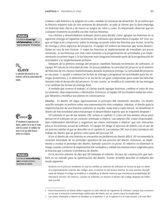 CAPÍTULO 3 DESARROLLO ÁGIL 63
evalúan cada historia y le asignan un costo, medido en semanas de desarrollo. Si se estima que
la historia requiere más de tres semanas de desarrollo, se pide al cliente que la descomponga
en historias más chicas y de nuevo se asigna un valor y costo. Es importante observar que en
cualquier momento es posible escribir nuevas historias.
Los clientes y desarrolladores trabajan juntos para decidir cómo agrupar las historias en la
siguiente entrega (el siguiente incremento de software) que desarrollará el equipo XP. Una vez
que se llega a un compromiso sobre la entrega (acuerdo sobre las historias por incluir, la fecha
de entrega y otros aspectos del proyecto), el equipo XP ordena las historias que serán desarro-
lladas en una de tres formas: 1) todas las historias se implementarán de inmediato (en pocas
semanas), 2) las historias con más valor entrarán a la programación de actividades y se imple-
mentarán en primer lugar o 3) las historias más riesgosas formarán parte de la programación de
actividades y se implementarán primero.
Después de la primera entrega del proyecto (también llamada incremento de software), el
equipo XP calcula la velocidad de éste. En pocas palabras, la velocidad del proyecto es el número
de historias de los clientes implementadas durante la primera entrega. La velocidad del proyecto
se usa para: 1) ayudar a estimar las fechas de entrega y programar las actividades para las en-
tregas posteriores, y 2) determinar si se ha hecho un gran compromiso para todas las historias
durante todo el desarrollo del proyecto. Si esto ocurre, se modifica el contenido de las entregas
o se cambian las fechas de entrega final.
A medida que avanza el trabajo, el cliente puede agregar historias, cambiar el valor de una
ya existente, descomponerlas o eliminarlas. Entonces, el equipo XP reconsidera todas las entre-
gas faltantes y modifica sus planes en consecuencia.
Diseño. El diseño XP sigue rigurosamente el principio MS (mantenlo sencillo). Un diseño
sencillo siempre se prefiere sobre una representación más compleja. Además, el diseño guía la
implementación de una historia conforme se escribe: nada más y nada menos. Se desalienta el
diseño de funcionalidad adicional porque el desarrollador supone que se requerirá después.6
XP estimula el uso de las tarjetas CRC (véase el capítulo 7) como un mecanismo eficaz para
pensar en el software en un contexto orientado a objetos. Las tarjetas CRC (clase-responsabili-
dad-colaborador) identifican y organizan las clases orientadas a objetos7
que son relevantes
para el incremento actual de software. El equipo XP dirige el ejercicio de diseño con el uso de
un proceso similar al que se describe en el capítulo 8. Las tarjetas CRC son el único producto del
trabajo de diseño que se genera como parte del proceso XP.
Si en el diseño de una historia se encuentra un problema de diseño difícil, XP recomienda la
creación inmediata de un prototipo operativo de esa porción del diseño. Entonces, se imple-
menta y evalúa el prototipo del diseño, llamado solución en punta. El objetivo es disminuir el
riesgo cuando comience la implementación verdadera y validar las estimaciones originales para
la historia que contiene el problema de diseño.
En la sección anterior se dijo que XP estimula el rediseño, técnica de construcción que tam-
bién es un método para la optimización del diseño. Fowler [Fow00] describe el rediseño del
modo siguiente:
Rediseño es el proceso mediante el cual se cambia un sistema de software en forma tal que no altere
el comportamiento externo del código, pero sí mejore la estructura interna. Es una manera discipli-
nada de limpiar el código [y modificar o simplificar el diseño interno] que minimiza la probabilidad de
introducir errores. En esencia, cuando se rediseña, se mejora el diseño del código después de haber
sido escrito.
PUNTO
CLAVE
La velocidad del proyecto es una
medición sutil de la productividad del
equipo.
XP desalienta la importancia del
diseño, opinión con la que no todos
están de acuerdo. En realidad, hay
veces en las que debe hacerse
énfasis en el diseño.
CONSEJO
WebRef
En la dirección c2.com/cgi/
wiki?planningGame, se halla un
“juego de planeación” XP provechoso.
6 Estos lineamientos de diseño deben seguirse en todo método de ingeniería de software, aunque hay ocasiones
en los que la notación y terminología sofisticadas del diseño son un camino hacia la simplicidad.
7 Las clases orientadas a objetos se estudian en el apéndice 2, en el capítulo 8 y en toda la parte 2 de este libro.
WebRef
En la dirección www.refactoring.
com se encuentran técnicas y
herramientas de rediseño.
03Pressman(055-080).indd 63
03Pressman(055-080).indd 63 14/1/10 13:41:10
14/1/10 13:41:10
 