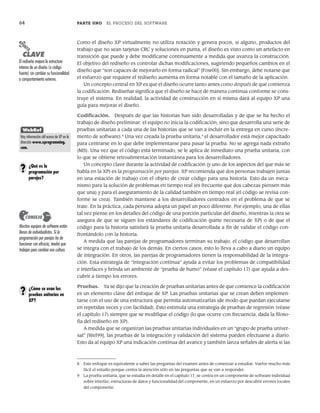 64 PARTE UNO EL PROCESO DEL SOFTWARE
Como el diseño XP virtualmente no utiliza notación y genera pocos, si alguno, productos del
trabajo que no sean tarjetas CRC y soluciones en punta, el diseño es visto como un artefacto en
transición que puede y debe modificarse continuamente a medida que avanza la construcción.
El objetivo del rediseño es controlar dichas modificaciones, sugiriendo pequeños cambios en el
diseño que “son capaces de mejorarlo en forma radical” [Fow00]. Sin embargo, debe notarse que
el esfuerzo que requiere el rediseño aumenta en forma notable con el tamaño de la aplicación.
Un concepto central en XP es que el diseño ocurre tanto antes como después de que comienza
la codificación. Rediseñar significa que el diseño se hace de manera continua conforme se cons-
truye el sistema. En realidad, la actividad de construcción en sí misma dará al equipo XP una
guía para mejorar el diseño.
Codificación. Después de que las historias han sido desarrolladas y de que se ha hecho el
trabajo de diseño preliminar, el equipo no inicia la codificación, sino que desarrolla una serie de
pruebas unitarias a cada una de las historias que se van a incluir en la entrega en curso (incre-
mento de software).8
Una vez creada la prueba unitaria,9
el desarrollador está mejor capacitado
para centrarse en lo que debe implementarse para pasar la prueba. No se agrega nada extraño
(MS). Una vez que el código está terminado, se le aplica de inmediato una prueba unitaria, con
lo que se obtiene retroalimentación instantánea para los desarrolladores.
Un concepto clave durante la actividad de codificación (y uno de los aspectos del que más se
habla en la XP) es la programación por parejas. XP recomienda que dos personas trabajen juntas
en una estación de trabajo con el objeto de crear código para una historia. Esto da un meca-
nismo para la solución de problemas en tiempo real (es frecuente que dos cabezas piensen más
que una) y para el aseguramiento de la calidad también en tiempo real (el código se revisa con-
forme se crea). También mantiene a los desarrolladores centrados en el problema de que se
trate. En la práctica, cada persona adopta un papel un poco diferente. Por ejemplo, una de ellas
tal vez piense en los detalles del código de una porción particular del diseño, mientras la otra se
asegura de que se siguen los estándares de codificación (parte necesaria de XP) o de que el
código para la historia satisfará la prueba unitaria desarrollada a fin de validar el código con-
frontándolo con la historia.
A medida que las parejas de programadores terminan su trabajo, el código que desarrollan
se integra con el trabajo de los demás. En ciertos casos, esto lo lleva a cabo a diario un equipo
de integración. En otros, las parejas de programadores tienen la responsabilidad de la integra-
ción. Esta estrategia de “integración continua” ayuda a evitar los problemas de compatibilidad
e interfaces y brinda un ambiente de “prueba de humo” (véase el capítulo 17) que ayuda a des-
cubrir a tiempo los errores.
Pruebas. Ya se dijo que la creación de pruebas unitarias antes de que comience la codificación
es un elemento clave del enfoque de XP. Las pruebas unitarias que se crean deben implemen-
tarse con el uso de una estructura que permita automatizarlas (de modo que puedan ejecutarse
en repetidas veces y con facilidad). Esto estimula una estrategia de pruebas de regresión (véase
el capítulo 17) siempre que se modifique el código (lo que ocurre con frecuencia, dada la filoso-
fía del rediseño en XP).
A medida que se organizan las pruebas unitarias individuales en un “grupo de prueba univer-
sal” [Wel99], las pruebas de la integración y validación del sistema pueden efectuarse a diario.
Esto da al equipo XP una indicación continua del avance y también lanza señales de alerta si las
8 Este enfoque es equivalente a saber las preguntas del examen antes de comenzar a estudiar. Vuelve mucho más
fácil el estudio porque centra la atención sólo en las preguntas que se van a responder.
9 La prueba unitaria, que se estudia en detalle en el capítulo 17, se centra en un componente de software individual
sobre interfaz, estructuras de datos y funcionalidad del componente, en un esfuerzo por descubrir errores locales
del componente.
PUNTO
CLAVE
El rediseño mejora la estructura
interna de un diseño (o código
fuente) sin cambiar su funcionalidad
o comportamiento externo.
Muchos equipos de software están
llenos de individualistas. Si la
programación por parejas ha de
funcionar con eficacia, tendrá que
trabajar para cambiar esa cultura.
CONSEJO
¿Qué es la
programación por
parejas?
?
WebRef
Hay información útil acerca de XP en la
dirección www.xprogramming.
com.
¿Cómo se usan las
pruebas unitarias en
XP?
?
03Pressman(055-080).indd 64
03Pressman(055-080).indd 64 14/1/10 13:41:11
14/1/10 13:41:11
 