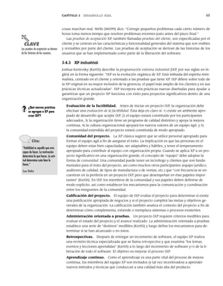 CAPÍTULO 3 DESARROLLO ÁGIL 65
cosas marchan mal. Wells [Wel99] dice: “Corregir pequeños problemas cada cierto número de
horas toma menos tiempo que resolver problemas enormes justo antes del plazo final.”
Las pruebas de aceptación XP, también llamadas pruebas del cliente, son especificadas por el
cliente y se centran en las características y funcionalidad generales del sistema que son visibles
y revisables por parte del cliente. Las pruebas de aceptación se derivan de las historias de los
usuarios que se han implementado como parte de la liberación del software.
3.4.3 XP industrial
Joshua Kerievsky [Ker05] describe la programación extrema industrial [IXP, por sus siglas en in-
glés] en la forma siguiente: “IXP es la evolución orgánica de XP. Está imbuida del espíritu mini-
malista, centrado en el cliente y orientado a las pruebas que tiene XP. IXP difiere sobre todo de
la XP original en su mayor inclusión de la gerencia, el papel más amplio de los clientes y en sus
prácticas técnicas actualizadas”. IXP incorpora seis prácticas nuevas diseñadas para ayudar a
garantizar que un proyecto XP funciona con éxito para proyectos significativos dentro de una
organización grande.
Evaluación de la factibilidad. Antes de iniciar un proyecto IXP, la organización debe
efectuar una evaluación de la factibilidad. Ésta deja en claro si: 1) existe un ambiente apro-
piado de desarrollo que acepte IXP, 2) el equipo estará constituido por los participantes
adecuados, 3) la organización tiene un programa de calidad distintivo y apoya la mejora
continua, 4) la cultura organizacional apoyará los nuevos valores de un equipo ágil, y 5)
la comunidad extendida del proyecto estará constituida de modo apropiado.
Comunidad del proyecto. La XP clásica sugiere que se utilice personal apropiado para
formar el equipo ágil a fin de asegurar el éxito. La implicación es que las personas en el
equipo deben estar bien capacitadas, ser adaptables y hábiles, y tener el temperamento
apropiado para contribuir al equipo con organización propia. Cuando se aplica XP a un pro-
yecto significativo en una organización grande, el concepto de “equipo” debe adoptar la
forma de comunidad. Una comunidad puede tener un tecnólogo y clientes que son funda-
mentales para el éxito del proyecto, así como muchos otros participantes (equipo jurídico;
auditores de calidad, de tipos de manufactura o de ventas, etc.) que “con frecuencia se en-
cuentran en la periferia en un proyecto IXP, pero que desempeñan en éste papeles impor-
tantes” [Ker05]. En IXP, los miembros de la comunidad y sus papeles deben definirse de
modo explícito, así como establecer los mecanismos para la comunicación y coordinación
entre los integrantes de la comunidad.
Calificación del proyecto. El equipo de IXP evalúa el proyecto para determinar si existe
una justificación apropiada de negocios y si el proyecto cumplirá las metas y objetivos ge-
nerales de la organización. La calificación también analiza el contexto del proyecto a fin de
determinar cómo complementa, extiende o reemplaza sistemas o procesos existentes.
Administración orientada a pruebas. Un proyecto IXP requiere criterios medibles para
evaluar el estado del proyecto y el avance realizado. La administración orientada a pruebas
establece una serie de “destinos” medibles [Ker05] y luego define los mecanismos para de-
terminar si se han alcanzado o no éstos.
Retrospectivas. Después de entregar un incremento de software, el equipo XP realiza
una revisión técnica especializada que se llama retrospectiva y que examina “los temas,
eventos y lecciones aprendidas” [Ker05] a lo largo del incremento de software y/o de la li-
beración de todo el software. El objetivo es mejorar el proceso IXP.
Aprendizaje continuo. Como el aprendizaje es una parte vital del proceso de mejora
continua, los miembros del equipo XP son invitados (y tal vez incentivados) a aprender
nuevos métodos y técnicas que conduzcan a una calidad más alta del producto.
PUNTO
CLAVE
Las pruebas de aceptación se derivan
de las historias de los usuarios.
¿Qué nuevas prácticas
se agregan a XP para
crear IXP?
?
Cita:
“Habilidad es aquello que eres
capaz de hacer. La motivación
determina lo que haces. La acti-
tud determina cuán bien lo
haces.”
Lou Holtz
03Pressman(055-080).indd 65
03Pressman(055-080).indd 65 14/1/10 13:41:11
14/1/10 13:41:11
 