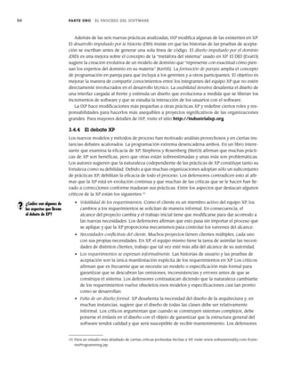 66 PARTE UNO EL PROCESO DEL SOFTWARE
Además de las seis nuevas prácticas analizadas, IXP modifica algunas de las existentes en XP.
El desarrollo impulsado por la historia (DIH) insiste en que las historias de las pruebas de acepta-
ción se escriban antes de generar una sola línea de código. El diseño impulsado por el dominio
(DID) es una mejora sobre el concepto de la “metáfora del sistema” usado en XP. El DID [Eva03]
sugiere la creación evolutiva de un modelo de dominio que “represente con exactitud cómo pien-
san los expertos del dominio en su materia” [Ker05]. La formación de parejas amplía el concepto
de programación en pareja para que incluya a los gerentes y a otros participantes. El objetivo es
mejorar la manera de compartir conocimientos entre los integrantes del equipo XP que no estén
directamente involucrados en el desarrollo técnico. La usabilidad iterativa desalienta el diseño de
una interfaz cargada al frente y estimula un diseño que evoluciona a medida que se liberan los
incrementos de software y que se estudia la interacción de los usuarios con el software.
La IXP hace modificaciones más pequeñas a otras prácticas XP y redefine ciertos roles y res-
ponsabilidades para hacerlos más asequibles a proyectos significativos de las organizaciones
grandes. Para mayores detalles de IXP, visite el sitio http://industrialxp.org.
3.4.4 El debate XP
Los nuevos modelos y métodos de proceso han motivado análisis provechosos y en ciertas ins-
tancias debates acalorados. La programación extrema desencadena ambos. En un libro intere-
sante que examina la eficacia de XP, Stephens y Rosenberg [Ste03] afirman que muchas prácti-
cas de XP son benéficas, pero que otras están sobreestimadas y unas más son problemáticas.
Los autores sugieren que la naturaleza codependiente de las prácticas de XP constituye tanto su
fortaleza como su debilidad. Debido a que muchas organizaciones adoptan sólo un subconjunto
de prácticas XP, debilitan la eficacia de todo el proceso. Los defensores contradicen esto al afir-
mar que la XP está en evolución continua y que muchas de las críticas que se le hacen han lle-
vado a correcciones conforme maduran sus prácticas. Entre los aspectos que destacan algunos
críticos de la XP están los siguientes:10
• Volatilidad de los requerimientos. Como el cliente es un miembro activo del equipo XP, los
cambios a los requerimientos se solicitan de manera informal. En consecuencia, el
alcance del proyecto cambia y el trabajo inicial tiene que modificarse para dar acomodo a
las nuevas necesidades. Los defensores afirman que esto pasa sin importar el proceso que
se aplique y que la XP proporciona mecanismos para controlar los vaivenes del alcance.
• Necesidades conflictivas del cliente. Muchos proyectos tienen clientes múltiples, cada uno
con sus propias necesidades. En XP, el equipo mismo tiene la tarea de asimilar las necesi-
dades de distintos clientes, trabajo que tal vez esté más allá del alcance de su autoridad.
• Los requerimientos se expresan informalmente. Las historias de usuario y las pruebas de
aceptación son la única manifestación explícita de los requerimientos en XP. Los críticos
afirman que es frecuente que se necesite un modelo o especificación más formal para
garantizar que se descubran las omisiones, inconsistencias y errores antes de que se
construya el sistema. Los defensores contraatacan diciendo que la naturaleza cambiante
de los requerimientos vuelve obsoletos esos modelos y especificaciones casi tan pronto
como se desarrollan.
• Falta de un diseño formal. XP desalienta la necesidad del diseño de la arquitectura y, en
muchas instancias, sugiere que el diseño de todas las clases debe ser relativamente
informal. Los críticos argumentan que cuando se construyen sistemas complejos, debe
ponerse el énfasis en el diseño con el objeto de garantizar que la estructura general del
software tendrá calidad y que será susceptible de recibir mantenimiento. Los defensores
10 Para un estudio más detallado de ciertas críticas profundas hechas a XP, visite www.softwarereality.com/Extre-
meProgramming.jsp.
¿Cuáles son algunos de
los aspectos que llevan
al debate de XP?
?
03Pressman(055-080).indd 66
03Pressman(055-080).indd 66 14/1/10 13:41:11
14/1/10 13:41:11
 