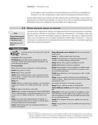 CAPÍTULO 3 DESARROLLO ÁGIL 67
de XP sugieren que la naturaleza incremental del proceso XP limita la complejidad (la
sencillez es un valor fundamental), lo que reduce la necesidad de un diseño extenso.
El lector debe observar que todo proceso del software tiene sus desventajas, y que muchas or-
ganizaciones de software han utilizado con éxito la XP. La clave es identificar dónde tiene sus
debilidades un proceso y adaptarlo a las necesidades de la organización.
3.5 OTR OS MODELOS ÁGILES DE PR OCESO
La historia de la ingeniería de software está salpicada de decenas de descripciones y metodolo-
gías de proceso, métodos de modelado y notaciones, herramientas y tecnología, todos ellos
obsoletos. Cada uno tuvo notoriedad y luego fue eclipsado por algo nuevo y (supuestamente)
mejor. Con la introducción de una amplia variedad de modelos ágiles del proceso —cada uno
en lucha por la aceptación de la comunidad de desarrollo de software— el movimiento ágil está
siguiendo la misma ruta histórica.11
Consideración del desarrollo ágil de
software
La escena: Oficina de Doug Miller.
Participantes: Doug Miller, gerente de ingeniería de software;
Jamie Lazar, miembro del equipo de software; Vinod Raman, inte-
grante del equipo de software.
La conversación:
(Tocan a la puerta; Jamie y Vinod entran a la oficina de Doug.)
Jamie: Doug, ¿tienes un minuto?
Doug: Seguro, Jamie, ¿qué pasa?
Jamie: Hemos estado pensando en nuestra conversación de ayer
sobre el proceso… ya sabes, el que vamos a elegir para este nuevo
proyecto de CasaSegura.
Doug: ¿Y?
Vinod: Hablé con un amigo de otra compañía, y me contó sobre la
programación extrema. Es un modelo de proceso ágil… ¿has oído
de él?
Doug: Sí, algunas cosas buenas y otras malas.
Jamie: Bueno, a nosotros nos pareció bien. Permite el desarrollo de
software realmente rápido, usa algo llamado programación en pare-
jas para revisar la calidad en tiempo real… Pienso que es muy
bueno.
Doug: Tiene muchas ideas realmente buenas. Por ejemplo, me
gusta el concepto de programación en parejas y la idea de que los
participantes deben formar parte del equipo.
Jamie: ¿Qué? ¿Quieren decir que mercadotecnia trabajará con
nosotros en el proyecto?
Doug (afirmando con la cabeza): Ellos son uno de los partici-
pantes, ¿o no?
Jamie: Sí… Pedirán cambios cada cinco minutos.
Vinod: No necesariamente. Mi amigo dijo que hay formas de
“adoptar” los cambios durante un proyecto de XP.
Doug: Entonces, chicos, ¿piensan que debemos usar XP?
Jamie: Definitivamente, sería bueno considerarlo.
Doug: Estoy de acuerdo. E incluso si elegimos un modelo incremen-
tal como nuestro enfoque, no hay razón para no incorporar mucho
de lo que XP tiene que ofrecer.
Vinod: Doug, dijiste hace un rato “cosas buenas y malas”. ¿Cuáles
son las malas?
Doug: Lo que no me gusta es la forma en la que XP desprecia el
análisis y el diseño… algo así como decir que la escritura del código
está donde hay acción…
(Los miembros del equipo se miran entre sí y sonríen.)
Doug: Entonces, ¿están de acuerdo con el enfoque XP?
Jamie (habla por ambos): ¡Escribir código es lo que hacemos,
jefe!
Doug (ríe): Es cierto, pero me gustaría ver que dediquen un poco
menos de tiempo a escribir código y luego a repetirlo, y que pasen
algo más de tiempo en el análisis de lo que debe hacerse para dise-
ñar una solución que funcione.
Vinod: Tal vez tengamos las dos cosas, agilidad con un poco de
disciplina.
Doug: Creo que podemos, Vinod. En realidad, estoy seguro de que
se puede.
CASASEGURA
Cita:
“Nuestra profesión pasa por las
metodologías como un chico de
14 años pasa por la ropa.”
Stephen Hawrysh y Jim
Ruprecht
11 Esto no es algo malo. Antes de que uno o varios modelos se acepten como el estándar de facto, todos deben lu-
char por conquistar las mentes y corazones de los ingenieros de software. Los “ganadores” evolucionan hacia
las mejores prácticas, mientras que los “perdedores” desaparecen o se funden con los modelos ganadores.
03Pressman(055-080).indd 67
03Pressman(055-080).indd 67 14/1/10 13:41:12
14/1/10 13:41:12
 