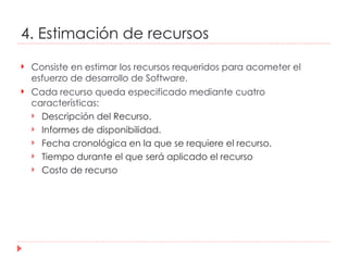 4. Estimación de recursos Consiste en estimar los recursos requeridos para acometer el esfuerzo de desarrollo de Software. Cada recurso queda especificado mediante cuatro características: Descripción del Recurso.  Informes de disponibilidad.  Fecha cronológica en la que se requiere el recurso.  Tiempo durante el que será aplicado el recurso  Costo de recurso 