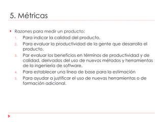 5. Métricas Razones para medir un producto: Para indicar la calidad del producto. Para evaluar la productividad de la gente que desarrolla el producto. Par evaluar los beneficios en términos de productividad y de calidad, derivados del uso de nuevos métodos y herramientas de la ingeniería de software. Para establecer una línea de base para la estimación Para ayudar a justificar el uso de nuevas herramientas o de formación adicional. 
