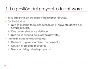 1. La gestión del proyecto de software Es la disciplina de organizar y administrar recursos. Su finalidad es: Que se culmine todo el requerido en el proyecto dentro del tiempo previsto. Que cubra el alcance definido. Que no se exceda de los costos previstos. También es denominado como: Gerencia o gerenciamiento de proyectos Gestión integral de proyectos Dirección integrada de proyectos 