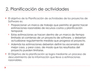 2. Planificación de actividades El objetivo de la Planificación de actividades de los proyectos de Software es: Proporcionar un marco de trabajo que permita al gestor hacer estimaciones razonables de recursos costos y planificación temporal.  Estas estimaciones se hacen dentro de un marco de tiempo limitado al comienzo de un proyecto de software, y deberían actualizarse regularmente medida que progresa el proyecto.  Además las estimaciones deberían definir los escenarios del mejor caso, y peor caso, de modo que los resultados del proyecto pueden limitarse.  El Objetivo de la planificación se logra mediante un proceso de descubrimiento de la información que lleve a estimaciones razonables.  
