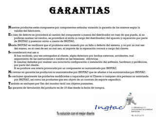 N uestros productos están compuestos por componentes estándar viniendo la garantía de los mismos según la validez del fabricante.  E n caso de defecto se procederá al cambio del componente a manos del distribuidor en caso de que pueda, al no poderse realizar tal cambio, se procederá al envío (a cargo del distribuidor) del aparato y reparación por parte de INGTAC y posterior envío a cuenta de INGTAC, D esde INGTAC se verificará que el problema está causado por un fallo o defecto del sistema, y no por un mal uso del mismo, en el caso de ser un mal uso, el importe de la reparación correrá a cargo del cliente. S e considerará mal uso a: Si han recibido, una vez entregados al cliente, algún deterioro por hechos externos, accidentes, mal  seguimiento de las instrucciones o cambio en las tensiones  eléctricas.  Si resultan dañados por realizar una incorrecta configuración o instalación del software, hardware y periféricos,  por parte del cliente.  Si se produce una avería provocada por un componente no suministrado por INGTAC. N o entran en garantía los productos no suministrados por INGTAC que se añadan a los suministrados por INGTAC.  S e excluyen igualmente los productos modificados o reparados por el Cliente o cualquier otra persona no autorizada por INGTAC, así como los productos que son objeto de un contrato de soporte específico. T ambién se excluyen por Uso del monitor táctil con objetos punzantes. L a garantía de devolución del producto es de 15 días desde la fecha de compra. garantias 