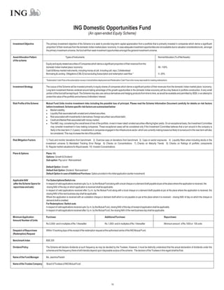 ING Domestic Opportunities Fund
                                                                                  (An open-ended Equity Scheme)

Investment Objective          The primary investment objective of the Scheme is to seek to provide long-term capital appreciation from a portfolio that is primarily invested in companies which derive a significant
                              proportion“of their revenues from the domestic Indian market place / economy. In case adequate investment opportunities are not available due to valuation considerations etc, amongst
                              the primary investment universe, the fund will then seek investment opportunities amongst the general investment universe.

Asset Allocation Pattern                              Types of Instruments                                                                                                NormalAllocation (% of NetAssets)
of the scheme
                              Equity and equity related securities of Companies which derive a significant proportion of their revenue from the
                              domestic Indian market place / economy                                                                                                      80 - 100%
                              Cash & Money market instruments, including money at call, including call, repo, Collateralised
                              Borrowing & Lending Obligations (CBLO) but excluding Subscription and redemption cash flow.*                                                0 - 20%

                              *Subscription Cash Flow is the subscription money in transit before deployment and Redemption Cash Flow is the money kept aside for meeting redemptions.


Investment Strategy           The corpus of the Scheme will be invested primarily in equity shares of companies which derive a significant portion of their revenues from the domestic Indian market place / economy.
                              Long term investment themes centered around taking advantage of the growth opportunities in the domestic Indian economy will be a key feature in portfolio construction. A very small
                              portion of the fund will be kept liquid. The Scheme may also use various derivatives and hedging products from time to time, as would be available and permitted by SEBI, in an attempt to
                              protect the value of the portfolio and enhance Unitholders’ interest.

Risk Profile of the Scheme    Mutual Fund Units involve investment risks including the possible loss of principal. Please read the Scheme Information Document carefully for details on risk factors
                              before investment. Scheme specific risk factors are summarized below:
                              l   Market volatility;
                              l   Liquidity Risk associated with unrated and unlisted securities;
                              l associated with investments in derivatives / foreign securities/ securitized debt;
                                  Risk
                              l   Credit and Market Risk associated with money market;
                              l AMC may, considering the overall level of risk of the portfolio, invest in lower rated/ unrated securities offering higher yields. On an exceptional basis, the Investment Committee
                                  The
                                  may consider investment in loss making companies. These exceptional cases will be considered only if the Investment Committee believes that a turn around in the company is
                                  likely in the near term (1-2 years). Investments in companies engaged in the infrastructure sector, which are currently making losses but likely to turnaround in the near term will also
                                  be considered. This may increase the risk of the portfolio.

Risk Mitigation Factors       1) Track and monitor deviations from benchmark 2) Exercise caps on deviations from benchmark 3) Caps on sector exposures 4) Liquidity filters when including stocks in the
                              investment universe 5) Mandated Tracking Error Range 6) Checks on Concentrations 7) Checks on Maturity Trends 8) Checks on Ratings of portfolio components
                              9) Regular market valuations for illiquid assets 10) Investor Concentrations

Plans & Options               Plans: NIL
                              Options: Growth & Dividend
                              Sub-option: Pay out or Reinvestment

                              Default Option: Growth
                              Default Sub Option: Dividend Reinvestment
                              Default Option in case ofAdditional Purchase: Option provided in the initial application (earlier investment)

Applicable NAV                 For Subscriptions/Switch-ins
(after the Scheme Opens for   In respect of valid applications received upto 3 p.m. by the Mutual Fund along with a local cheque or a demand draft payable at par at the place where the application is received, the
repurchase and sale)           closing NAV of the day on which application is received shall be applicable.
                              In respect of valid applications received after 3 p.m. by the Mutual Fund along with a local cheque or a demand draft payable at par at the place where the application is received, the
                              closing NAV of the next business day shall be applicable.
                              Where the application is received with an outstation cheque or demand draft which is not payable on par at the place where it is received – closing NAV of day on which the cheque or
                              demand draft is credited.
                              For Redemptions / Switch outs
                              In respect of valid applications received upto 3 p.m. by the Mutual Fund, closing NAV of the day of receipt of application shall be applicable.
                              In respect of valid applications received after 3 p.m. by the Mutual Fund, the closing NAV of the next business day shall be applicable.

Minimum Application           Purchase:                                                                Additional Purchase:                                                      Repurchase:
Amount/ Number of Units
                              Rs.5,000/- and in multiples of Re.1 thereafter                           Rs.1,000/- and in multiples of Re.1 thereafter                            Minimum amount of Rs.1000 or 100 units

Despatch of Repurchase        Within 10 working days of the receipt of the redemption request at the authorised centre of the ING Mutual Fund.
(Redemption) Request

Benchmark Index               BSE 200

Dividend Policy               The Scheme will declare dividends at such frequency as may be decided by the Trustees. However, it must be distinctly understood that the actual declaration of dividends under the
                              schemes and the frequency there of will interalia depend upon disposable surplus of the scheme. The decision of the Trustees in this regard shall be final.

Name of the Fund Manager      Ms. Jasmina Parekh

Name of the Trustee Company   Board of Trustees of ING Mutual Fund




                                                                                                               10
 