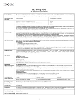 ING Midcap Fund
                                                                               (An Open-ended Equity Scheme)

Investment Objective          The primary investment objective is to seek to provide long-term growth of capital at controlled level of risk by investing primarily in Mid-Cap stocks. The level of risk is somewhat higher
                              than a fund focused on large and liquid stocks. Concomitantly, the aim is to generate higher returns than a fund focused on large and liquid stocks.

Asset Allocation Pattern      Types of Instruments                                                                                            NormalAllocation (% of NetAssets)
of the scheme

                              Equity and equity related instruments of Mid Cap* Companies                                                     65-100%
                              Equity and equity related instruments of companies other than mid cap companies                                 0-35%
                              Money Market Instruments                                                                                        0- 25%

                              *Companies that have a market capitalization in line with the range specified in the CNX Midcap Index would constitute the investment universe of the Mid Cap portion of the portfolio.
                              This range would change in line with the change in the range of the market capitalization criterion in the CNX Midcap Index.
                              The maximum limit up to which the scheme may participate in Stock Lending shall be 75% of the net assets. Investment in foreign equity and equity related securities shall be to a
                              maximum of 35% of net assets of the scheme. Investment in Derivatives shall be to a maximum of 50%.

Investment Strategy           The scheme would invest a substantial portion of its investible assets (over 65%) in Mid Cap companies as defined in the Scheme Information Document. The stocks of these companies
                              are generally more volatile and less liquid than the large cap stocks. In order to diversify the portfolio, the fund manager may invest up to 35% in stocks, which have a higher or lower
                              market capitalisation.Asmall portion of the portfolio may be kept in call and money market instruments in order to meet the liquidity needs.
                              The investment emphasis of the Fund would be on identifying companies with sound corporate managements and prospects of good future growth. Past performance will also be a
                              major consideration. Essentially, the focus would be on long-term fundamentally driven values. However, short-term opportunities would also be seized, provided they are supported by
                              underlying values.As part of the investment strategy, fund will book profits regularly to take advantage of the volatility in the market.

Risk Profile of the Scheme    Mutual Fund Units involve investment risks including the possible loss of principal. Please read the Scheme Information Document carefully for details on risk factors
                              before investment. Scheme specific risk factors are summarized below:
                              l   Market volatility;
                              l   Liquidity Risk associated with unrated and unlisted securities;
                              l associated with investments in derivatives / foreign securities;
                                  Risk
                              l   Credit and Market Risk associated with money market;
                              l nature of the Fund will necessitate investing in second line not-so liquid stock. The mid-cap stocks may, at particular given time, have lesser liquidity and the volatility levels
                                  The
                                  could be higher than the large cap stocks. Illiquidity risks shall be higher than normal as is in a diversified fund.

Risk Mitigation Factors       1) Track and monitor deviations from benchmark 2) Exercise caps on deviations from benchmark 3) Caps on sector exposures 4) Liquidity filters when including stocks in the
                              investment universe 5) Mandated Tracking Error Range 6) Checks on Concentrations 7) Checks on Maturity Trends 8) Checks on Ratings of portfolio components
                              9) Regular market valuations for illiquid assets 10) Investor Concentrations

Plans & Options               Plans: NIL
                              Options: Growth & Dividend
                              Sub Option: Pay out or Reinvestment

                              Default Option: Growth
                              Default Sub Option: Dividend Reinvestment
                              Default Option in case ofAdditional Purchase: Option provided in the initial application (earlier investment)

Applicable NAV                 For Subscriptions/Switch-ins
(after the Scheme Opens for   In respect of valid applications received upto 3 p.m. by the Mutual Fund along with a local cheque or a demand draft payable at par at the place where the application is received, the
repurchase and sale)           closing NAV of the day on which application is received shall be applicable.
                              In respect of valid applications received after 3 p.m. by the Mutual Fund along with a local cheque or a demand draft payable at par at the place where the application is received, the
                              closing NAV of the next business day shall be applicable.
                              Where the application is received with an outstation cheque or demand draft which is not payable on par at the place where it is received – closing NAV of day on which the cheque or
                              demand draft is credited.
                              For Redemptions / Switch outs
                              In respect of valid applications received upto 3 p.m. by the Mutual Fund, closing NAV of the day of receipt of application shall be applicable.
                              In respect of valid applications received after 3 p.m. by the Mutual Fund, the closing NAV of the next business day shall be applicable.

Minimum Application           Purchase:                                                         Additional Purchase:                                                Repurchase:
Amount/ Number of Units
                              Rs.5,000/- and in multiples of Re.1 thereafter                    Rs.1,000/- and in multiples of Re.1 thereafter                      Minimum amount of Rs.1000 or 100 units

Despatch of Repurchase        Within 10 working days of the receipt of the redemption request at the authorised centre of the ING Mutual Fund.
(Redemption) Request

Benchmark Index               CNX Midcap Index

Dividend Policy               The Scheme will declare dividends at such frequency as may be decided by the Trustees . However, it must be distinctly understood that the actual declaration of dividends under the
                              schemes and the frequency there of will interalia depend upon disposable surplus of the scheme. The decision of the Trustees in this regard shall be final.

Name of the Fund Manager      Ms. Jasmina Parekh

Name of the Trustee Company   Board of Trustees of ING Mutual Fund




                                                                                                        12
 